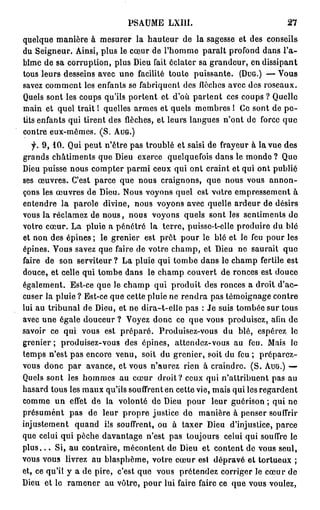 PSAUME     LXIII.                           27

QUELQUE MANIÈRE À MESURER LA HAUTEUR DE LA SAGESSE ET DES CONSEILS
DU SEIGNEUR. AINSI, PLUS LE CŒUR DE L'HOMME PARAÎT PROFOND DANS L'A-
BÎME DE SA CORRUPTION, PLUS DIEU FAIT ÉCLATER SA GRANDEUR, EN DISSIPANT
TOUS LEURS DESSEINS AVEC UNE FACILITÉ TOUTE PUISSANTE. (DUG.) — VOUS
SAVEZ COMMENT LES ENFANTS SE FABRIQUENT DES FLÈCHES AVEC DES ROSEAUX.
QUELS SONT LES COUPS QU'ILS PORTENT ET D'OÙ PARTENT CES COUPS ? QUELLE
MAIN ET QUEL TRAIT ! QUELLES ARMES ET QUELS MEMBRES ! CE SONT DE P E -
TITS ENFANTS QUI TIRENT DES FLÈCHES, ET LEURS LANGUES N'ONT DE FORCE QUE
CONTRE EUX-MÊMES. ( S . AUG.)

  f.   9 , 1 0 . QUI PEUT N'ÊTRE PAS TROUBLÉ ET SAISI DE FRAYEUR À LA VUE DES
GRANDS CHÂTIMENTS QUE DIEU EXERCE QUELQUEFOIS DANS LE MONDE ? QUE
DIEU PUISSE NOUS COMPTER PARMI CEUX QUI ONT CRAINT ET QUI ONT PUBLIÉ
SES ŒUVRES. C'EST PARCE QUE NOUS CRAIGNONS, QUE NOUS VOUS ANNON-
ÇONS LES ŒUVRES DE DIEU. NOUS VOYONS QUEL EST VOTRE EMPRESSEMENT À
ENTENDRE LA PAROLE DIVINE, NOUS VOYONS AVEC QUELLE ARDEUR DE DÉSIRS
VOUS LA RÉCLAMEZ DE NOUS, NOUS VOYONS QUELS SONT LES SENTIMENTS DE
VOTRE CŒUR. LA PLUIE A PÉNÉTRÉ LA TERRE, PUISSE-T-ELLE PRODUIRE DU BLÉ
ET NON DES ÉPINES ; LE GRENIER EST PRÊT POUR LE BLÉ ET LE FEU POUR LES
ÉPINES. VOUS SAVEZ QUE FAIRE DE VOTRE CHAMP, ET DIEU NE SAURAIT QUE
FAIRE DE SON SERVITEUR ? LA PLUIE QUI TOMBE DANS LE CHAMP FERTILE EST
DOUCE, ET CELLE QUI TOMBE DANS LE CHAMP COUVERT DE RONCES EST DOUCE
ÉGALEMENT. EST-CE QUE JE CHAMP QUI PRODUIT DES RONCES A DROIT D'AC-
CUSER LA PLUIE ? EST-CE QUE CETTE PLUIE NE RENDRA PAS TÉMOIGNAGE CONTRE
LUI AU TRIBUNAL DE DIEU, ET NE DIRA-T-ELLE PAS : JE SUIS TOMBÉE SUR TOUS
AVEC UNE ÉGALE DOUCEUR ? VOYEZ DONC CE QUE VOUS PRODUISEZ, AFIN DE
SAVOIR CE QUI VOUS EST PRÉPARÉ. PRODUISEZ-VOUS DU BLÉ, ESPÉREZ LE
GRENIER ; PRODUISEZ-VOUS DES ÉPINES, ATTENDEZ-VOUS AU FEU. MAIS LE
TEMPS N'EST PAS ENCORE VENU, SOIT DU GRENIER, SOIT DU FEU ; PRÉPAREZ-
VOUS DONC PAR AVANCE, ET VOUS N'AUREZ RIEN À CRAINDRE. ( S . AUG.) —
QUELS SONT LES HOMMES AU CŒUR DROIT? CEUX QUI N'ATTRIBUENT PAS AU
HASARD TOUS LES MAUX QU'ILS SOUFFRENT EN CETTE VIE, MAIS QUI LES REGARDENT
COMME UN EFFET DE LA VOLONTÉ DE DIEU POUR LEUR GUÉRISON ; QUI NE
PRÉSUMENT PAS DE LEUR PROPRE JUSTICE DE MANIÈRE À PENSER SOUFFRIR
INJUSTEMENT QUAND ILS SOUFFRENT, OU À TAXER DIEU D'INJUSTICE, PARCE
QUE CELUI QUI PÈCHE DAVANTAGE N'EST PAS TOUJOURS CELUI QUI SOUFFRE LE
P L U S . . . S I , AU CONTRAIRE, MÉCONTENT DE DIEU ET CONTENT DE VOUS SEUL,
VOUS VOUS LIVREZ AU BLASPHÈME, VOTRE CŒUR EST DÉPRAVÉ ET TORTUEUX ;
ET, CE QU'IL Y A DE PIRE, C'EST QUE VOUS PRÉTENDEZ CORRIGER LE CŒUR DE
DIEU ET LE RAMENER AU VÔTRE, POUR LUI FAIRE FAIRE CE QUE VOUS VOULEZ,
 