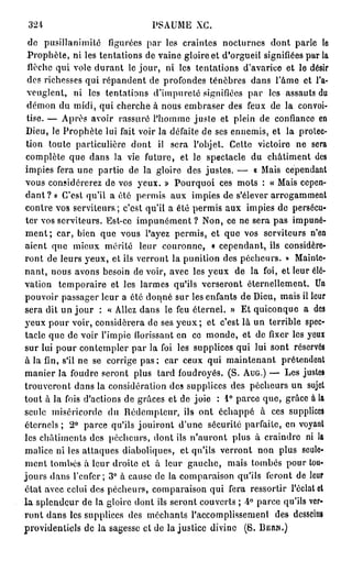 324                           PSAUME XC.
   de pusillanimité figurées par les craintes nocturnes dont parle le
  Prophète, ni les tentations de vaine gloire et d'orgueil signifiées par la
  ilèchc qui vole durant le jour, ni les tentations d'avarice et le désir
  des richesses qui répandent de profondes ténèbres dans l'âme et l'a-
  veuglent, ni les tentations d'impureté signifiées par les assauts du
  démon du midi, qui cherche à nous embraser des feux de la convoi-
  tise. — Après avoir rassuré l'homme juste et plein de confiance en
  Dieu, le Prophète lui fait voir la défaite de ses ennemis, et la protec-
  tion toute particulière dont il sera l'objet. Cette victoire ne sera
  complète que dans la vie future, et le spectacle du châtiment des
 impies fera une partie de la gloire des justes. — « Mais cependant
 vous considérerez de vos yeux. » Pourquoi ces mots : « Mais cepen-
 d a n t ? » C'est qu'il a été permis aux impies de s'élever arrogamment
 contre vos serviteurs; c'est qu'il a été permis aux impies de persécu-
 ter vos serviteurs. Est-ce impunément ? Non, ce ne sera pas impuné-
 m e n t ; car, bien que vous l'ayez permis, et que vos serviteurs n'en
 aient que mieux mérité leur couronne, « cependant, ils considére-
 ront de leurs yeux, et ils verront la punition des pécheurs. » Mainte-
 nant, nous avons besoin de voir, avec les yeux de la foi, et leur élé-
 vation temporaire et les larmes qu'ils verseront éternellement. Un
 pouvoir passager leur a été donné sur les enfants de Dieu, mais il leur
 sera dit un j o u r : « Allez dans le feu éternel. » Et quiconque a des
 yeux pour voir, considérera de ses y e u x ; et c'est là un terrible spec-
 tacle que de voir l'impie florissant en ce monde, et de fixer les yeux
 sur lui pour contempler par la foi les supplices qui lui sont réservés
 à la fin, s'il ne se corrige pas ; car ceux qui maintenant prétendent
 manier la foudre seront plus tard foudroyés. ( S . AUG.) — Les justes
 trouveront, dans la considération des supplices des pécheurs un sujet
 tout à la fois d'actions de grâces et de joie : 1° parce que, grâce à la
 seule miséricorde du Rédempteur, ils ont échappé à ces supplices
 éternels ; 2° parce qu'ils jouiront d'une sécurité parfaite, en voyant
 les châtiments des pécheurs, dont ils n'auront plus à craindre ni la
 malice ni les attaques diaboliques, et qu'ils verront non plus seule-
 ment lombes à leur droite et à leur gauche, mais tombés pour tou-
 jours dans l'enfer; 3° à cause de la comparaison qu'ils feront de leur
 état avec celui des pécheurs, comparaison qui fera ressortir l'éclat cl
— l a splendeur de la gloire dont ils seront couverts ; 4° parce qu'ils ver-
 ront dans les supplices des méchants l'accomplissement des desscinî
 providentiels de la sagesse et de lajustice divine ( S . BEIUN.)
 