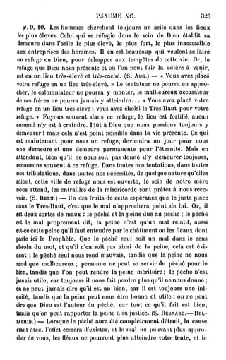 PSAUME XG.                                 325
    fi. 9, 10. Les hommes cherchent toujours un asile dans les lieux
 les plus élevés. Celui qui se réfugio dans le sein do Dieu établit sa
 demeure dans l'asile le plus élevé, le plus fort, lo plus inaccessible
 aux entreprises des hommes. Il en est beaucoup qui veulent se faire
 un refuge en Dieu, pour échapper aux tempêtes de cette vie. Or, le
 refuge que Dieu nous présente et où l'on peut fuir la colère à venir,
 est en un lieu très-élevé et très-caché. (S. AUG.) — « Vous avez placé
 votre refuge en un lieu très-élevé. » Le tentateur ne pourra en appro-
cher, le calomniateur ne pourra y monter, le malheureux accusateur
de ses frères ne pourra jamais y a t t e i n d r e . . . « Vous avez placé votre
refuge en un lieu très-élevé ; vous avez choisi le Très-Haut pour votre
refuge. » Fuyons souvent dans ce refuge, le lieu est fortifié, aucun
ennemi n'y est à craindre. Plût à Dieu que nous pussions toujours y
demeurer 1 mais cela n'est point possible dans la vie présente. Ce qui
est maintenant pour nous un refuge, deviendra un j o u r pour nous
une demeure et une demeure permanente pour l'éternité. Mais en
attendant, bien qu'il ne nous soit pas donné d'y demeurer toujours,
recourons souvent à ce refuge. Dans toutes nos tentations, dans toutes
nos tribulations, dans toutes nos nécessités, de quelque nature qu'elles
soient, cette ville de refuge nous est ouverte, le sein de notre mère
nous attend, les entrailles de la miséricorde sont prêtes à nous rece-
voir. (S. B E R N ) — Un des fruits de cette espérance que le juste place
dans le Très-Haut, c'est que le mal n'approchera point do lui. Or, il
est deux sortes de maux : le péché et la peine due au péché ; le péché
ef.t le mal proprement dit, la peine n'est qu'un mal relatif, aussi
est-ce cette peine qu'il faut entendre par le châtiment ou les fléaux dont
parle ici le Prophète. Que le péché seul soit un mal dans le sens
absolu du mot, et qu'il n'en soit pas ainsi de la peine, cela est évi-
dent : le péché seul nous rend mauvais, tandis que la peine ne nous
rend que malheureux; personne ne peut se servir du péché pour lo
bien, tandis que l'on peut rendre la peine méritoire; le péché n'est
jamais utile, car toujours il nous fait perdre plus qu'il ne nous donne ;
on ne peut jamais dire qu'il est un bien, car il est toujours une ini-
quité, tandis que la peine peut nous être bonne et utile ; on ne peut
dire que Dieu est l'auteur du péché, car tout ce qu'il fait est bien,
tandis qu'on peut rapporter la peine à sa justice. (S. BERNARD.— BEL-
URMIN.) — Lorsque le péclié aura été complètement détruit, la cause
étant ôtée, reflet cessera d'exister, et le mal ne pouvant plus a p p r o -
cher de vous, les fléaux ne pourront plus atteindre votre tente, et le
 