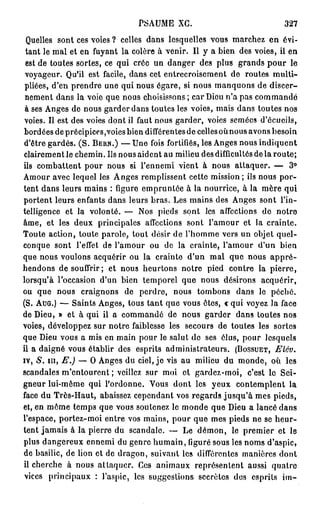 PSAUME XG.                              327

 Quelles sont ces voies ? celles dans lesquelles vous marchez en évi-
 tant le mal et en fuyant la colère à venir. Il y a bien des voies, il en
 est de toutes sortes, ce qui crée un danger des plus grands p o u r le
 voyageur. Qu'il est facile, dans cet entrecroisement de routes multi-
 pliées, d'en prendre une qui nous égare, si nous manquons de discer-
 nement dans la voie que nous choisissons ; car Dieu n'a pas commandé
 à ses Anges de nous garder dans toutes les voies, mais dans toutes nos
 Voies. Il est des voies dont il faut nous garder, voies semées d'écucils,
 bordées de précipices,voies bien différentes de celles où nous avons besoin
d'être gardés. (S. BERN.) — Une fois fortifiés, les Anges nous indiquent
clairement le chemin. Ils nous aident au milieu des difficultés de la route;
ils combattent pour nous si l'ennemi vient à nous attaquer. — 3 °
Amour avec lequel les Anges remplissent cette mission ; ils nous por-
tent dans leurs mains : figure empruntée à la nourrice, à la mère qui
portent leurs enfants dans leurs bras. Les mains des Anges sont l'in-
telligence et la volonté. — Nos pieds sont les affections de notre
âme, et les deux principales affections sont l'amour et la crainte.
Toute action, toute parole, tout désir de l'homme vers un objet quel-
conque sont l'effet de l'amour ou de la crainte, l'amour d'un bien
que nous voulons acquérir ou la crainte d'un mal que nous a p p r é -
hendons de souffrir; et nous heurtons notre pied contre la pierre,
lorsqu'à l'occasion d'un bien temporel que nous désirons acquérir,
ou que nous craignons de perdre, nous tombons dans le péché.
(S. AUG.) — Saints Anges, tous tant que vous êtes, « qui voyez la face
de Dieu, » et à qui il a commandé de nous garder dans toutes nos
voies, développez sur notre faiblesse les secours de toutes les sortes
que Dieu vous a mis en main pour le salut de ses élus, pour lesquels
il a daigné vous établir des esprits administrateurs. (BOSSUET, Elév.
iv, S. m , E.) — O Anges du ciel, j e vis au milieu du monde, où les
scandales m'entourent ; veillez sur moi et gardez-moi, c'est lo Sei-
gneur lui-même qui l'ordonne. Vous dont les yeux contemplent la
face du Très-Haut, abaissez cependant vos regards jusqu'à mes pieds,
et, en même temps que vous soutenez le monde que Dieu a lancé dans
l'espace, portez-moi entre vos mains, pour que mes pieds ne se heur-
tent jamais à la pierre du scandale. — Le démon, le premier et le
plus dangereux ennemi du genre humain, figuré sous les noms d'aspic,
de basilic, de lion et de dragon, suivant les différentes manières dont
il cherche à nous attaquer. Ces animaux représentent aussi quatre
 vices principaux : l'aspic, les suggestions secrètes des esprits im-
 