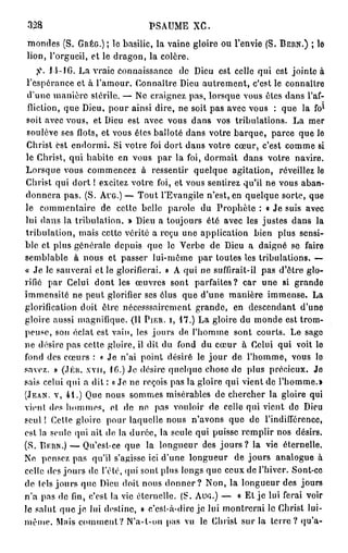 328                            PSAUME XC.
mondes (S. GRÊG.) ; le basilic, la vaine gloire ou l'envie (S. BERN.) ; le
lion, l'orgueil, et le dragon, la colère.
    fi. J ï-lG. La vraie connaissance de Dieu est celle qui est jointe à
 l'espérance et à l'amour. Connaître Dieu autrement, c'est le connaître
 d'une manière stérile. — Ne craignez pas, lorsque vous êtes dans l'af-
                                                                          l
 fliction, que Dieu, pour ainsi dire, ne soit pas avec vous : que la fo
 soit avec vous, et Dieu est avec vous dans vos tribulations. La mer
 soulève ses flots, et vous êtes balloté dans votre barque, parce que le
 Christ est endormi. Si votre foi dort dans votre cœur, c'est comme si
 le Christ, qui habite en vous par la foi, dormait dans votre navire.
Lorsque vous commencez à ressentir quelque agitation, réveillez le
 Christ qui dort ! excitez votre foi, et vous sentirez qu'il ne vous aban-
donnera pas. (S. AUG.) — Tout l'Evangile n'est, en quelque sorte, que
le commentaire de cette belle parole du Prophète : « Je suis avec
lui dans la tribulation. » Dieu a toujours été avec les justes dans la
tribulation, mais cette vérité a reçu une application bien plus sensi-
ble et plus générale depuis que le Verbe de Dieu a daigné se faire
semblable à nous et passer lui-même par toutes les tribulations. —
« Je le sauverai et le glorifierai. » A qui ne suffirait-il pas d'être glo-
rifié par Celui dont les œuvres sont parfaites? car une si grande
immensité ne peut glorifier ses élus que d'une manière immense. La
glorification doit être nécesssairement grande, en descendant d'une
gloire aussi magnifique. (11 PIER. I, 1 7 . ) La gloire du monde est trom-
peuse, son éclat est vain, les jours de l'homme sont courts. Le sage
ne désire pas cette gloire, il dit du fond du cœur à Celui qui voit le
fond des cœurs : « Je n'ai point désiré le j o u r de l'homme, vous le
savez. » (.TER. xvn, 1 6 . ) Je désire quelque chose de plus précieux. Je
sais celui qui a dit : « Je ne reçois pas la gloire qui vient de l'homme.»
(JEAN, V, 4 1 . ) Que nous sommes misérables de chercher la gloire qui
vient dos hommes, ot de no pas vouloir de celle qui vient de Dieu
seul ! Celle gloire pour laquelle nous n'avons que de l'indifférence,
est la seule qui ait de la durée, la seule qui puisse remplir nos désirs.
(S. BERN.) — Qu'est-ce que la longueur des j o u r s ? la vie éternelle.
No pensez pas qu'il s'agisse ici d'une longueur de jours analogue à
celle des jours de l'été, qui sont plus longs que ceux de l'hiver. Sont-cc
de tels jours que Dieu doit nous d o n n e r ? Non, la longueur des jours
n'a pas de fin, c'est la vie éternelle. (S. AUG.) — « Et j e lui ferai voir
le salut que je lui destine, » c'est-à-dire je lui montrerai le Christ lui-
même. Mais comment? N'a-t-on pas vu le Christ sur la t e r r e ? qu'a-
 