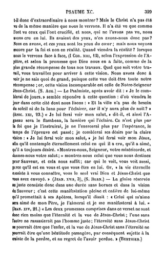 PSAUME X C .                               329
  t-il donc d'extraordinaire à nous montrer ? Mais le Christ n'a pas ôté
  vu de la môme manière que nous le verrons. Il n'a été vu que comme
  l'ont vu ceux qui l'ont crucifié, et nous, qui ne l'avons pas vu, nous
  avons cru en lui. Us avaient des yeux, n'en avons-nous donc p a s ?
  Nous en avons, et ces yeux sont les yeux du coeur ; mais nous voyons
  fncore par la foi et non en réalité. Quand viendra la réalité ? lorsque
  nous le verrons face à face, (I COR. XHI, 12), selon l'expression de l'A-
 pôtre, et selon la promesse que Dieu nous en a faite, comme de la
  plus grande récompense de tous nos travaux. Quel que soit votre t r a -
 vail, vous travaillez pour arriver à cette vision. Nous avons donc à
 voir je ne sais quoi de grand, puisque cette vue doit ôtre toute notre
 récompense ; or, cette vision incomparable est celle de Noire-Seigneur
 Jésus-Christ. (S. AUG.) — Le Psalmiste, après avoir dit : « Je le com-
 blerai de jours, » semble répondre à cette question : d'où viendra le
 jour dans cette cité dont nous lisons : « Et la ville n'a pas de besoin
 du soleil ni de la luno pour l'éclairer, car il n'y aura plus de nuit? »
 (Aroc. xxi, 23.) « Je lui ferai voir mon salut, » dit-il, et ainsi l'A-
 gneau sera le flambeau, la lumière qui l'éclairé. Ce n'est plus par
la foi que j e l'instruirai, j e ne l'exercerai plus par l'espérance, lo
temps de l'épreuve est passé ; j e comblerai ses désirs par la claire
vision : « J e lui ferai voir mon salut, » j e lui ferai voir mon Jésus,
afin qu'il contemple éternellement celui en qui il a cru, qu'il a aimé,
qu'il a toujours désiré. «Montrez-nous, Seigneur, votre miséricorde, et
donnez-nous votre salut; » montrez-nous celui quo vous nous destinez
pour Sauveur, et cela nous suffit; car qui le voit, vous voit aussi,
pixee qu'il est en vous et que vous êtes en lui. Or, « la vie éternelle
consiste à vous connaître, vous le seul vrai Dieu et Jésus-Christ quo
vous avez envoyé. » (JEAN, xvn, 3), (S. BERN.) — La gloire réservée
au juste consiste donc dans une durée sans bornes et dans la vision
du Sauveur; c'est cette manifestation pleine et entière de lui-mômo
qu'il promettait à ses Apôtres, lorsqu'il disait : « Celui qui m'aime
Mra aimé de mon Père, j e l'aimerai et j e me manifesterai à lui. »
(JEAN, XIV, 21.) «Les deux promesses comprises dans ce verset ne sont
donc rien moins que l'éternité et la vue de Jésus-Christ ; l'une sans
l'autre ne rassasierait pas l'homme juste ; l'éternité sans Jésus-Christ
ne pourrait ôtre que l'enfer, et la vue de Jésus-Christ sans l'éternité ne
pourrait ôtre qu'une béatitude passagère, p a r conséquent sujette à la
crainte de la perdre, et au regret de l'avoir perdue. » (BERTIIIER.)
 