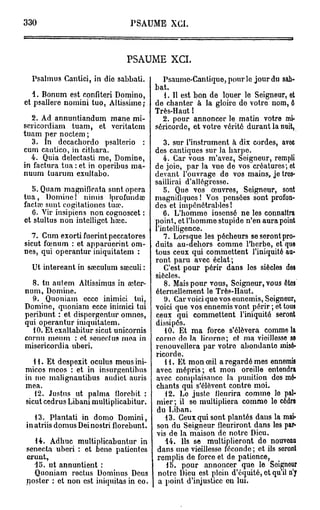330                            PSAUME XCI.



                              PSAUME XCI.

  Psalmus Canlici, in dio sabbati.        Psaumc-Cantiquo,pourlo jour du sab-
                                        bat.
   1. Bonum est confiteri Domino,         1. Il est bon de louer le Seigneur, et
et psallere nomini tuo, Altissime;      de chanter à la gloire do votre nom, ô
                                        Très-Haut !
  2. Ad annuntiandum mane mi-             2. pour annoncer le matin votre mi-
sericordiam tuam, et veritatem          séricorde, et votre vérité durant la nuit,
tuam per noctem ;
  3. In decachordo psalterio :             3. sur l'instrument à dix cordes, avoc
cum cantico, in cithara.                des cantiques sur la harpe.
  4. Quia delectasti me, Domine,           4. Car vous m'avez, Seigneur, rempli
in factura tua : et in operibus ma-     de joie, par la vue de vos créatures; et
nuum tuarum exultabo.                   devant l'ouvrage de vos mains, je tres-
                                        saillirai d'allégresse.
   5. Quam magnifieata sunt. opéra         5. Que vos oeuvres, Seigneur, sont
tua, Domine! nimis iprofuudce           magnifiques ! Vos pensées sont profon-
factaî sunt cogitationes tua?.          des et impénétrables!
   6. Vir insipiens non cognoscet :        6. L'homme insensé ne les connaîtra
et stultus non intelligct hœc.          point, et l'homme stupide n'en aura point
                                        l'intelligence.
  7. Cum exorti fuerint peccatores         7. Lorsque les pécheurs seserontpro-
sicut fœnum : et apparuerint om-        duits au-dehors comme l'herbe, et quo
nes, qui operantur iniquitatem :        tous ceux qui commettent l'iniquité au-
                                        ront paru avec éclat;
  Ut intereant in saeculum saeculi :       C'est pour périr dans les siècles des
                                        siècles.
  8. tu autem Altissimus in ceter-         8. Mais pour vous, Seigneur, vous êtes
num, Domine.                            éternellement le Très-Haut.
  9. Quoniam ecce inimici tui,              9. Car voici que vos ennemis, Seigneur,
Domine, quoniam ecce inimici tui        voici que vos ennemis vont périr ; et tous
peribunt : et dispergentur omnes,       ceux qui commettent l'iniquité seront
qui operantur iniquitatem.              dissipés.
  10. Et exaltabitur sicut unicornis        10. Et ma force s'élèvera comme la
cornu meum : ot soneclus moa in         corno do la licorno; ot ma vieillesse se
misericordia uberi.                     renouvellera par votro abondanlo misé-
                                        ricorde.
   11. Et despexit oculus meusini-          H . Et mon œil a regardé mes ennemis
micos mcos : et in insurgentibus        avec mépris; et mon oreille entendra
in me malignantibus audict auris        avec complaisance la punition dos mé-
mea.                                     chants qui s'élèvent contre moi.
   12. Justus ut pabna fïorebit :           12. Lo juste fleurira comme lo pal-
sicut cedrus Libani multiplicabitur.     mier; il se multipliera comme le cèdre
                                         du Liban.
   13. Plantati in domo Domini,             13. Ceux qui sont plantés dans la mai-
in atriis domus Dei nostri florebunt.    son du Seigneur fleuriront dans les par-
                                         vis de la maison de notre Dieu.
  14. Adhuc multiplicabuntur in             14. Ils se multiplieront de nouvoau
senecta uberi : et bene patientes        dans une vieillesse féconde ; et ils seront
erunt,                                   remplis de force et de patience,
  15. ut annuntient :                       15. pour annoncer que le Seigneur
  Quoniam roctus Dominus Deus            notro Dieu est plein d'équité, et qu'il n'y
noster : et non est iniquitas in co.     a point d'injustice on lui.
 
