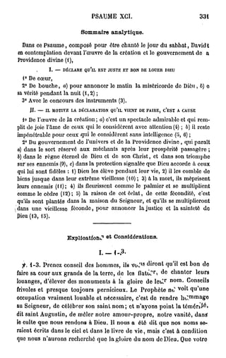 PSAUME XCI.                                                   331

                          Sommaire a n a l y t i q u e .

   Dans ce Psaume, composé pour ôtre chanté le jour du sabbat, David t
 en contemplation devant l'œuvre do la création et lo gouvernement de a
 Providence divine (1),
             I. — DÉCLARE QU'IL EST JUSTE ET BON DE LOUEB DIEU
   1° De cœur,
   2° De bouche, a) pour annoncer le matin la miséricorde de Dieu, b) o
 sa vérité pendant la nuit (1,2);
   3° Avec le concours des instruments (3).
      II. — IL MOTIVE LA DÉCLARATION QU'lL VIENT DE FAIRE, C'EST A CAUSE
    i» De l'œuvre de la création ; a) c'est un spectacle admirable et qui rem-
 plit de joie l'âme de ceux qui le considèrent avec attention (4) ; 6) il reste
 impénétrable pour ceux qui le considèrent sans intelligence (5, 6) ;
   2° Du gouvernement do l'univers et de la Providence divine , qui parait
 a) dans le sort réservé aux méchants après leur prospérité passagère ;
 6) dans lè règne éternel de Dieu et do son Christ, et dans son triomphe
 sur' ses ennemis (9), c) dans la protection signalée que Dieu accorde â ceux
 qui lui sont fidèles : 1) Dieu les élève pendant leur vie, 2) il les comble de
 biens jusque dans leur extrême vieillesse (10) ; 3) à la mort, ils méprisent
 leurs ennemis (11); 4) ils fleurissent comme le palmier et se multiplient
 comme le cèdre (12); 5) la raison de cet éclat, de cette fécondité, c'est
 qu'ils sont plantés dans la maison du Seigneur, et qu'ils se multiplieront
(dans une vieillesse féconde, pour annoncer lajustice et la sainteté de
 Pieu (13, 15).


                     Explication^         Considérations.

                                  I.-1-.3.
                                                       s
   f. 1-3. Prenez conseil des hommes, ils v o J ' diront qu'il est bon de
                                                           r   d   e
faire sa cour aux grands de la terre, de les flatv.? »      chanter leurs
                                                                       n o r a
louanges, d'élever des monuments à la gloire de leuT            - Conseils
                                                                             v o
frivoles et presque toujours pernicieux. Le Prophète n t         ^ qu'une
                                                                                   ,   mma
occupation vraiment louable et nécessaire, c'est de rendre ho . S»©
au Seigneur, de célébrer son saint n o m ; et n'ayons point la tôméri^»
dit saint Augustin, de môler notre amour-propre, notre vanité, dansï
le culte q u e nous rendons à Dieu. Il nous a été dit que nos noms se-
raient écrits dans le ciel et dans le livre de vie, mais c'est à condition
que nous n'aurons recherché que la gloire du nom deDieu. Que votro
 