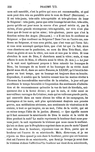 332                             PSAUME XCI.
 nom soit sanctifié, c'est la prière qui nous est recommandée, et quel
 nom peut être mis en parallèle avec le nom de Dieu? (BERTUIER). —
 Il est très-juste, très-utile très-agréable et très-glorieux de louer
 le Seigneur : très-juste, parce que cette louange lui est d u e ; très-utile,
 parce qu'elle est pour nous la source d'un grand mérite et, par là
 même, d'une grande récompense ; très-agréable, car rien n'est plus
 doux que de louer ce qu'on aime ; très-glorieux, parce que c'est la
 fonction même des Anges. (BELLARM.). — « Il est bon de confesser au
 Seigneur. » Que confesser au Seigneur? Dans l'un ou l'autre cas, con-
 fessez au Seigneur, si vous avez péché, que c'est vous qui l'avez fait;
 si vous avez accompli quelque bien, que c'est lui qui l'a fait. Alors
 vous chanterez sur le psalterion, au nom du Dieu Très-Haut, cher-
 chant sa gloire et non la vôtre, son nom et non pas le vôtre. Si vous
 cherchez le nom de Dieu, il cherchera aussi le vôtre; mais, si vous
 effacez le nom de Dieu, il effacera aussi le vôtre. (S. AUG.).— Le jour
 et la nuit sont également propres à faire retentir les louanges de
Dieu, les louanges de sa bonté et les louanges de sa vérité. Aussi
                                                          e
David nous dit-il, dans un autre Psaume, le XXXIII , qu'il bénitle Sei-
gneur en tout temps, que sa louange est toujours dans sa bouche.
Cependant, il semble que la lumière venant tous les matins révéler à
l'homme les innombrables merveilles de la création, le jour soit par
excellence le temps favorable à l'expression des sentiments d'admira-
 tion et de reconnaissance qu'excite la vue de tant de bienfaits, uni-
quement dus à la bonté divine; et que la nuit, si riche aussi en
merveilleux ouvrages du Créateur, mais qui en voile une grande partie,
qui ensevelit dans un vaste silence les villes et les campagnes, les
montagnes et los mers, soit plus spécialement destinée aux pensées
graves, aux méditations sérieuses, aux sentiments de vénération et de
crainte, à tout ce qui inspire, en un mot, l'idée de la vérité, qui est
en même temps l'idée de la justice. (RENDU). — Que signifie encore
qu'il faut annoncer la miséricorde de Dieu le matin et la vérité de
Dieu pendant la nuit? Le matin représente le bonheur dont nous pou-
vons jouir; la nuit représente la tristesse que nous cause le malheur.
Qu'est-ce donc que le Prophète a exprimé dans ce peu de mots ? Quand
vous êtes dans le bonheur, réjouissez-vous en Dieu, parce que ce
bonheur est l'œuvre de sa miséricorde. Mais, direz-vous, si je me
réjouis en Dieu quand je suis dans le bonheur, parce quo cet heureux
clal est l'œuvre de sa miséricorde, que ferai-jc lorsque j e serai dans
la tristesse e t d a n s l'aflliclion?Le bonheur me vient d e s a miséricorde,
 
