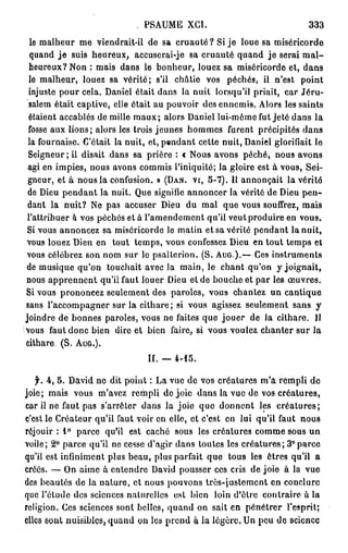 PSAUME XCI.                               333
  le malheur me viendrait-il de sa c r u a u t é ? Si je loue sa miséricorde
  quand j e suis heureux, accuserai-je sa cruauté quand j e serai m a l -
 heureux? Non : mais dans le bonheur, louez sa miséricorde et, dans
 lo malheur, louez sa vérité; s'il châtie vos péchés, il n'est point
 injuste pour cela. Daniel était dans la nuit lorsqu'il priait, car Jéru-
 salem était captive, elle était au pouvoir des ennemis. Alors les saints
 étaient accablés de mille m a u x ; alors Daniel lui-môme fut Jeté dans la
 fosse aux lions; alors les trois jeunes hommes furent précipités dans
 la fournaise. C'était la nuit, et, pendant cette nuit, Daniel glorifiait le
 Seigneur ; il disait dans sa prière : « Nous avons péché, nous avons
 agi en impies, nous avons commis l'iniquité; la gloire est à vous, Sei-
 gneur, et à nous la confusion. » (DAN. vr, 5-7). Il annonçait la vérité
 de Dieu pendant la nuit. Que signifie annoncer la vérité de Dieu p e n -
 dant la nuit? Ne pas accuser Dieu du mal que vous souffrez, mais
 l'attribuer à vos péchés et à l'amendement qu'il veut produire en vous.
 Si vous annoncez sa miséricorde lo matin et sa vérité pendant la nuit,
 vous louez Dieu en tout temps, vous confessez Dieu en tout temps et
 vous célébrez son nom sur le psalterion. (S. AUG.).— Ces instruments
de musique qu'on touchait avec la main, le chant qu'on y joignait,
nous apprennent qu'il faut louer Dieu et de bouche et par les œuvres.
Si vous prononcez seulement des paroles, vous chantez un cantique
sans l'accompagner sur la cithare; si vous agissez seulement sans y
joindre de bonnes paroles, vous ne faites que jouer de la cithare. 11
vous faut donc bien dire et bien faire, si vous voulez chanter sur la
cithare. (S. AUG.).
                               II. — 4-15.

   f. 4, 5. David ne dit point : La vue de vos créatures m'a rempli de
joie; mais vous m'avez rempli de joie dans la vue de vos créatures,
car il ne faut pas s'arrêter dans la joie que donnent les créatures;
c'est le Créateur qu'il faut voir en elle, et c'est en lui qu'il faut nous
réjouir : 1° parce qu'il est caché sous les créatures comme sous un
voile; 2° parce qu'il ne cesse d'agir dans toutes les créatures; 3°parce
qu'il est infiniment plus beau, plus parfait que tous les êtres qu'il a
créés. — On aime à entendre David pousser ces cris de joie à la vue
des beautés de la nature, et nous pouvons très-justement en conclure
que l'étude des sciences naturelles est bien loin d'être contraire à la
religion. Ces sciences sont belles, quand on sait en pénétrer l'esprit;
elles sont nuisibles, quand on les prend à la légère. Un peu de science
 