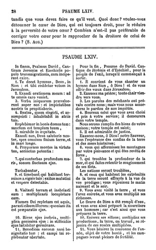 28                             PSAUME       LXIV.

tandis que vous devez faire ce qu'il veut. Q o d n ? voulez-vous
                                            ui o c
détourner le c u d Dieu, q i est toujours droit, p u le réduire
               œ r e         u                    or
à la perversité d votre c u ? C m i n n'est-il pas préférable d
                 e       œr     o be                           e
corriger votre c u p u le r p r c e d la droiture d celui d
                œr or        a pohr e                  e        e
De ? ( S . AUG.)
  iu


                               PSAUME LXIV.

   In finem, Psalmus David , Can-          Pour la fin , Psaume de David. Can-
ticum Jeremiae et Ezechielis po-        tique de Jérémie et d'Ezécbiel, pour le
pulo transmigrations, cum incipe-       peuple de l'exil, lorsqu'il commençait à
rent exirc.                             sortir.
   1. Te decet hymnus , Deus , in          1. Il convient de vous chanter un
Sion : et tibi reddelur votum in        hymne dans Sion , ô Dieu 1 et de vous
Jérusalem.                              offrir des vœux dans Jérusalem.
   2. Exaudi orationem meam : ad           2. Exaucez ma prière ; toute chair vien-
te omnis caro vcniet.                   dra vers vous.
   3. Verba iniquorum prarvalue-           3. Les paroles des méchants ont pré-
runt super nos : et impietatibus        valu contre nous ; mais vous nous accor-
nostris tu propitiabcris.               derez le pardon de nos impiétés.
   4. Beatus, quem elegisti, et as-        4. Heureux celui que vous avez choisi
sumpsisti : inhabitabit in atriis       et pris à votre service; il demeurera
tuis.                                   dans votre temple.
   Replebimur in bonis domus tuaî :        Nous serons remplis des biens do votre
sanctum est templum tuum ,              maison ; votre temple est saint ;
   5. mirabile in aiquitate.               5. Il est admirable de justice.
   Exaudi nos, Deus salutaris nos-         Exaucez-nous, ô Dieu! notre Sauveur,
ter, spes omnium finium terrai, et      vous l'espérance des confins de la terre
in mari longe.                          ot des mers lointaines;
   6. Prœparans montes in virtute          6. vous qui affermissez les montagnes
tua, accinctus potentia :               par votre puissance et qui êtes revêtu de
                                        force,
   7. qui conturbas profundum ma-          7. qui troublez la profondeur de la
ris , sonum fluctuum ejus.              mer, et qui faites retentir le mugissement
                                        de ses flots.
  Turbabuntur,                             Les nations seront troublées,
  8. et timebunt qui habitant ter-         8. et ceux qui habitent les extrémités
minos a signis tuis : exitus matutini   de la terre seront effrayés à la vue do
ot vespero delectabis.                  vos prodiges ; vous réjouissez le matin
                                        naissant et le soir.
  9. Visitasti torram et inebriasti        9. Vous avez visité la terre , et vous
eam : multiplicasti locupletare         l'avez enivrée, et vous avez multiplié ses
eam.                                    richesses.
  Flumen Dei repletum est aquis,           Le fleuve de Dieu a été rempli d'eau,
parasticibumillorum: quoniam ita        et vous avez ainsi préparé la nourriture
est prajparatio ejus.                   aux hommes ; car c'est ainsi que vous
                                        préparez la terre.
   10. Hivos ojus inebria, multi-           10. Enivrez sos sillons; multipliez ses
pliea genimina ejus : in stillicidiis   productions, la terre, en travail, se ré-
ejus laetabitur gorminans.              jouira de ces rosées multipliées.
  11. Benedices coronai anni bc-           11. Vous bénirez la couronne de l'an-
nignitatis tuaî : et campi tui rc-       née, objet de votre bonté , et les cam-
plebuutur ubertale.                      pagnes seront pleines de fertilité.
 