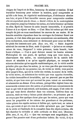334                              PSAUME XCI.

éloigne de l'esprit et de Dieu, beaucoup de science" y ramène. ï l faut
travailler beaucoup pour estimer la matière, pour comprendre ce
qu'elle a de beau, de régularité m a t h é m a t i q u e , d'obéissance absolue
aux lois; et puis ii faut travailler encore pour comprendre combien
elle est cependant peu de chose.— David s'élève de la contemplation
des créatures jusqu'au Créateur lui-môme, et c'estle Créateur qu'il aime
en elles. Epris de l'amour de cette beauté immortelle, il se prend à
l'aimer et à se réjouir en Dieu. — C'est Dieu lui-même qui doit nous
remplir de joie en nous manifestant les œuvres de ses mains. Si les
beautés sensibles répandues dans les ouvrages du Créateur fixent nos
pensées, si c'est dans elles que nous concentrons nos sentiments, elles
nous enchantent, nous séduisent et deviennent pour nous un filet où
les pieds des insensés sont pris. (SAG. XIV, 11). — Saint Augustin
admirait les œuvres de Dieu, mais il ajoutait : « Qu'est-ce en compa-
raison de v o u s , Seigneur? à votre présence, toute b e a u t é , toute
bonté s'éclipse. — C'est à quoi doivent mener les hautes sciences.
Philosophes de nos j o u r s , de quelque r a n g que vous soyez, ou
observateurs des astres, ou contemplateurs de la nature infé-
rieure et attachés à ce qu'on appelle physique, ou occupés des
sciences abstraites qu'on appelle mathématiques, où la vérité semble
présider plus que dans les autres, j e ne veux pas dire que vous n'ayez
de dignes objets de vos pensées; car, de vérité en vérité, vous pouvez
aller jusqu'à Dieu, qui est la vérité des vérités, la source de la vérité,
la vérité môme, où subsistent les vérités que vous appelez éternelles,
les vérités immuables et invariables, qui ne peuvent pas ne pas être
vérités, et que tous ceux qui ouvrent les yeux voient en eux-mêmes,
et néanmoins au-dessus d'eux-mêmes, puisqu'elles règlent leurs rai-
sonnements comme ceux des autres et président aux connaissances de
tout ce qui voit et qui entend, soit hommes, soit anges. C'est cette vé-
rité que vous devez chercher dans vos sciences. Cultivez donc ces
sciences, mais ne vous y laissez point absorber ; ne présumez pas et
ne croyez pas être quelque chose plus que les autres, parce que vous
savez les propriétés et les raisons des grandeurs et des petitesses,
vaine pâture des esprits curieux et faibles qui, après tout, ne mène à
rien, qui existe et qui n'a rien de solide qu'autant que, par l'amour
de la vérité et l'habitude de la connaître dans des objets certains, elle
fait chercher la véritable et utile certitude en Dieu seul. (BOSSUET,
Elév. XVÏI, S. m , E.). — Que vos ouvrages sont magnifiques, Sci-
g n e u r l Vos pensées sont d'une profondeur infinie. En vérité, il n'y a
 