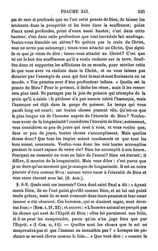 PSAUME XCI.                                  335
pas de mer si profonde que ne l'est cette pensée de Dieu, de laisser les
méchants dans la prospérité et les bons dans la souffrance; point
d'eaux aussi profondes, point d'eaux aussi h a u t e s ; c'est dans cette
hauteur, c'est dans cette profondeur que tout incrédule fait naufrage.
Youlez-vous franchir cet abîme? Ne quittez pas la croix du Christ,
vous ne serez pas submergé ; tenez-vous attaché au Christ. Que signi-
fie ce que j e viens de dire : tenez-vous attaché au Christ? C'est q u e
tel est le b u t des souffrances qu'il a voulu endurer sur la terre. Souf-
frez donc et supportez les afflictions de ce monde, pour mériter cette
fin que vous avez vu réalisée dans le Christ, et ne vous laissez pas
ébranler par l'exemple de ceux qui font le mal et sont florissants en ce
monde. « Vos pensées sont d'une profondeur infinie. » Quelle est la
pensée de Dieu? Pour le présent, il lâche les rênes, mais il les resser-
rera plus tard. Ne partagez pas la joie du poisson qui triomphe de la
proie qu'il a saisie : le pêcheur n'a pas encore retiré l'hameçon, mais
l'hameçon est déjà dans la gorge du poisson. Le temps qui vous
 paraît long est court; car toutes choses passent vite. Qu'est-ce que
 la plus longue vie de l'homme auprès de l'éternité de Dieu? Voulez-
 vous avoir de la longanimité ? considérez l'éternité de Dieu ; autrement,
 vous considérez ce peu de jours qui sont à vous, et vous voulez q u e ,
 dans ce peu de jours, toutes choses s'accomplissent. Mais quelles
choses donc? Que tous les impies soient condamnés et que tous les
bons soient couronnés. Voulez-vous donc les voir toutes accomplies
pendant le court espace de votre vie? Dieu les accomplit à son h e u r e .
 Pourquoi en ressentir ou vous en faire de l'ennui? Dieu est éternel ; il
 diffère, il montre de la longanimité. Mais vous dites : c'est parce que
je ne dure qu'un moment que je manque de longanimité. Il est en votre
 pouvoir d'être comme Dieu: unissez votre cœur à l'éternité de Dieu et
 vous serez éternel avec lui. (S. AUG.).
  f. 6 - 9 . Quels sont ces insensés? Ceux dont saint Paul a dit : « Ayant
connu Dieu, ils ne l'ont point glorifié comme Dieu, et ne lui ont point
rendu grâces, mais ils se sont évanouis dans leurs pensées et leur cœur
insensé a été obscurci. Ces hommes, qui se disaient sages, sont deve-
nus fous ; » (ROM. I, 2 1 , 2 2 ) ; et encore : « L'homme animal ne perçoit pas
les choses qui sont de l'Esprit de Dieu : elles lui paraissent une folie,
et il ne peut les comprendre, parce qu'on n'en j u g e bien que par
l'Esprit. » (I COR. II, 1 4 ) : — Quelles sont les choses que le sot ne
comprendra pas et que l'insensé n e connaîtra p a s ? « Lorsque les p é -
cheurs se seront élevés comme le foin... » Que veut dire : « comme lo
 