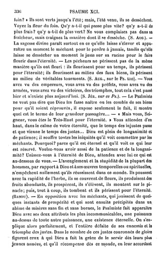 330                            PSAUME XCI.
  loin? » Us sont verts jusqu'à l'été; mais, l'été venu, ils se dessèchent.
  Voyez la fleur du foin. Qu'y a-t-il qui passe plus vite? qu'y a-l-il do
  plus frais? qu'y a-t-il de plus vert? Ne vous complaisez pas dans sa
  fraîcheur, mais craignez la manière dont il se dessèche. ( S . AUG). —
  La sagesse divine paraît surtout en ce qu'elle laisse s'élever et appa-
 raître un moment le méchant pour le perdre à jamais, tandis qu'elle
 laisse se dessécher un moment le juste sur sa racine pour le faire
 fleurir dans l'éternité. — Les pécheurs ne périssent pas de la môme
 manière qu'ils ont fleuri : ils fleurissent pour un temps, ils périssent
 pour l'éternité; ils fleurissent au milieu des faux biens, ils périssent
 au milieu de véritables tourments. (S. AUG., sur le Ps. LUI). — Vous
 avez vu des empereurs, vous avez vu des préfets, vous avez vu de3
 armées, vous avez vu des victoires, des triomphes, tout cela s'est passé
 hier et n'existe plus aujourd'hui. (S. JÉR. sur ce Ps.). — Le Psalmislo
 ne veut pas dire que Dieu les fasse naîtve ou les comble de ses biens
 pour qu'il soient réprouvés, il expose seulement le fait, il montre
 quel est le terme de leur grandeur passagère... — « Mais vous, Sei-
 gneur, vous êtes le Très-Haut pour l'éternité. » Vous attendez d'en
 haut, dans le calme de votre éternité, que le temps des injustes passe
 et que vienne le temps des justes... Dieu est plein de longanimité et
 de patience; il souffre toutes les iniquités qu'il voit commettre parles
 méchants. Pourquoi? parce qu'il est éternel et qu'il voit ce qui leur
 est réservé. Voulez-vous avoir aussi de la patience et de la longani-
 mité? Unissez-vous à l'éternité de Dieu, attendez avec lui ce qui est
 au-dessous de vous.— L'aveuglement et la stupidité de la plupart des
hommes, p a r r a p p o r t a Dieu et àses œuvres temporelles ou spirituelles,
n'empêchent nullement qu'ils réussissent dans ce monde. Us poussent
avec la rapidité de l'herbe, ils se couvrent de fleurs, ils produisent des
fruits abondants, ils prospèrent, ils s'élèvent, ils montent sur le pi-
nacle; puis, tout à coup, ils tombent et ils périssent pour l'éternité.
(UiiMHj). — En opposition avec los méchants, qui jouissent de quel-
ques instants de prospérité et qui sont ensuite précipités dans un.
abîme de misères sans fin et sans bornes, le Psalmiste fait apparaître
 Dieu avec ses deux attributs les plus incommunicables, une puissanco
au-dessus de toute autre puissance, une existence éternelle. On s'ex-
plique alors parfaitement, et rentière défaite de ses ennemis et le
triomphe des justes. Dans le nombre de ces justes couronnés de gloire
figurent ceux à qui Dieu a fait la grâee de le servir dès leurs plu»
jeunes années, et qu'il récompense dès ce inonde, on leur accordant
 