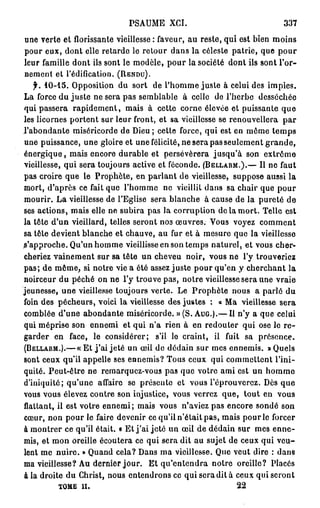 PSAUME XCI.                                 337
une verte et florissante vieillesse: faveur, au reste, qui est bien moins
pour eux, dont elle retarde le retour dans la céleste patrie, que pour
leur famille dont ils sont le modèle, pour la société dont ils sont l'or-
nement et l'édification. (RENDU).
   f. 10-15. Opposition du sort de l'homme juste à celui des impies.
La force du juste ne sera pas semblable à celle de l'herbe desséchée
qui passera rapidement, mais à cette corne élevée et puissante q u e
les licornes portent sur leur front, et sa vieillesse se renouvellera par
l'abondante miséricorde de Dieu ; cette force, qui est en môme temps
une puissance, une gloire et une félicité, ne sera pas seulement g r a n d e ,
énergique, mais encore durable et persévérera jusqu'à son extrôme
vieillesse, qui sera toujours active et féconde. (BELLARM.).— Il ne faut
pas croire que le Prophète, en parlant de vieillesse, suppose aussi la
mort, d'après ce fait que l'homme ne vieillit dans sa chair que pour
mourir. La vieillesse de l'Eglise sera blanche à cause de la pureté de
ses actions, mais elle ne subira pas la corruption de la mort. Telle est
la tête d'un vieillard, telles seront nos œuvres. Vous voyez comment
sa tête devient blanche et chauve, au fur et à mesure que la vieillesse
s'approche. Qu'un homme vieillisse en son temps naturel, et vous cher-
cheriez vainement sur sa tête un cheveu noir, vous ne l'y trouveriez
pas; de même, si notre vie a été assez juste pour qu'en y cherchant la
noirceur du péché on ne l'y trouve pas, notre vieillesse sera une vraie
jeunesse, une vieillesse toujours verte. Le Prophète nous a parlé du
foin des pécheurs, voici la vieillesse des justes : « Ma vieillesse sera
comblée d'une abondante miséricorde. » (S. AUG.).— Il n'y a que celui
qui méprise son ennemi et qui n'a rien à en redouter qui ose le r e -
garder en face, le considérer; s'il lo craint, il fuit sa présence.
(BELLARM.).— « E t j ' a i jeté un œil de dédain sur mes ennemis. «Quels
sont ceux qu'il appelle ses ennemis? Tous ceux qui commettent l'ini-
quité. Peut-être ne remarquez-vous pas que votre ami est un homme
d'iniquité; qu'une affaire se présente et vous l'éprouverez. Dès que
vous vous élevez contre son injustice, vous verrez que, tout en vous
flattant, il est votre ennemi; mais vous n'aviez pas encore sondé son
cœur, non pour le faire devenir ce qu'il n'était pas, mais pour le forcer
à montrer ce qu'il était. « Et j ' a i jeté un œil de dédain sur mes enne-
mis, et mon oreille écoutera ce qui sera dit au sujet de ceux qui veu-
lent me nuire. » Quand cela? Dans ma vieillesse. Que veut dire : dans
ma vieillesse? Au dernier jour. Et qu'entendra notre oreille? Placés
à la droite du Christ, nous entendrons ce qui sera dit à ceux qui seront
         TOME i l .                                          22
 