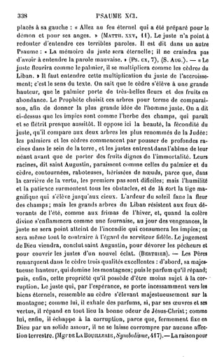 338                              PSAUME      XCI.

 placés à sa gauche : « Allez au feu éternel qui a été préparé pour le
 démon et pour ses anges. » (MATTTI. XXV, 11). Le juste n'a point à
 redouter d'entendre ces terribles paroles. Il est dit dans un autre
 Psaume : « La mémoire du juste sera éternelle; il ne craindra pas
d'avoir à entendre la parole mauvaise. » (Ps. ex, 7), ( S . AUG.). — « Le
juste fleurira comme le palmier, il se multipliera comme les cèdres du
Liban. » Il faut entendre cette multiplication du juste de l'accroisse-
ment; c'est le sens du texte. On sait que le cèdre s'élève à une grande
hauteur, que le palmier porte de très-belles fleurs et des fruits en
abondance. Le Prophète choisit ces arbres pour terme de comparai-
son, afin de donner la plus grande idée de l'homme juste. On a dit
ci-dessus que les impies sont comme l'herbe des champs, qui parait
et se flétrit presque aussitôt. Il oppose ici la beauté, la fécondité du
juste, qu'il compare aux deux arbres les plus renommés de la Judée:
les palmiers et les cèdres commencent par pousser de profondes ra-
 cines dans le sein de la t e r r e , et les justes entrent dans l'abîme de leur
néant avant que de porter des fruits dignes de l'immortalité. Leurs
racines, dit saint Augustin, paraissent comme celles du palmier et du
cèdre, contournées, raboteuses, hérissées de nœuds, parce que, dans
la carrière de la vertu, les premiers pas sont dificiles; mais l'humilité
et la patience surmontent tous les obstacles, et de là Sort la tige ma-
gnifique qui s'élève jusqu'aux cieux. L'ardeur du soleil fane la fleur
des champs ; mais les grands arbres du Liban résistent aux feux dé-
vorants de l'été, comme aux frimas de l'hiver, et, quand la colère
divine s'enflammera comme une fournaise, au jour des vengeances, le
juste ne sera point atteint de l'incendie qui consumera les impies; ce
sera môme tout le contraire à l'égard du serviteur fidèle. Le jugement
de Dieu viendra, conclut saint Augustin, pour dévorer les pécheurs et
pour couvrir les justes d'un nouvel éclat. (BBRTQIER). — Les Pères
remarquent dans le cèdre trois qualités excellentes : d'abord, sa majes-
tueuse hauteur, qui domine les montagnes; puis le parfum qu'il répand;
puis, enfin, cette propriété qu'il possède d'être moins sujet à la cor-
ruption. Le juste qui, par l'espérance, se porte incessamment vers les
biens éternels, ressemble au cèdre s'élevant majestueusement sur la
 montagne; comme lui, il exhale des parfums, si, par ses œuvres et ses
vertus, il répand en tout lieu la bonne odeur de Jésus-Christ; comme
 lui, enfin, il échappe à la corruption, parce que, fermement fixe en
 Dieu par un solide amour, il ne se laisse corrompre par aucune affec-
tion terrestre. (MgrDELABouiLLERiB,6'^»iôo#s?ne,4i7).—Laraisonpour
 