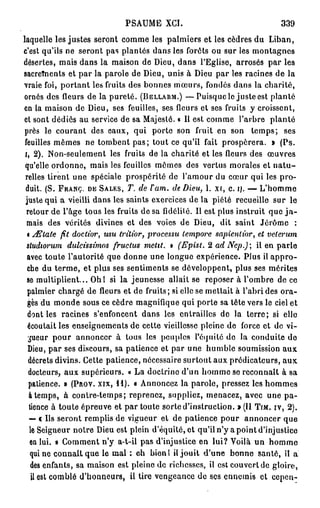 PSAUME XCI.                                   339
laquelle les justes seront comme les palmiers et les cèdres du Liban,
c'est qu'ils ne seront pas plantés dans les forêts ou sur les montagnes
désertes, mais dans la maison de Dieu, dans l'Eglise, arrosés par les
sacrements et par la parole de Dieu, unis à Dieu par les racines de la
vraie foi, portant les fruits des bonnes mœurs, fondés dans la charité,
ornés des fleurs de la pureté. (BELLARM.) — Puisque le juste est planté
en la maison de Dieu, ses feuilles, ses fleurs et ses fruits y croissent,
et sont dédiés au service de sa Majesté. « Il est comme l'arbre planté
près le courant des eaux, qui porte son fruit en son temps; ses
feuilles mêmes ne tombent p a s ; tout ce qu'il fait prospérera. » (Ps.
 i, 2). Non-seulement les fruits de la charité et les fleurs des œuvres
 qu'elle ordonne, mais les feuilles mêmes des vertus morales et n a t u -
 relles tirent une spéciale prospérité de l'amour du cœur qui les pro-
 duit. (S. FRANC, DE SALES, T. de lam. de Dieu, 1. xr, c. i). — L'homme
 juste qui a vieilli dans les saints exercices de la piété recueille sur le
  retour de l'âge tous les fruits de sa fidélité. Il est plus instruit que j a -
  mais des vérités divines et des voies de Dieu, dit saint Jérôme :
  i diïtate fit doctior, usu tritior, processu lempore sapientior, et velerum
  studiorum dulcissimos fructus metit. » (Epist. 2 ad Nep.) il en parle
  avec toute l'autorité que donne une longue expérience. Plus il a p p r o -
  che du terme, et plus ses sentiments se développent, plus ses mérites
  se multiplient... Ohl si la jeunesse allait se reposer à l'ombre de ce
  palmier chargé de fleurs et de fruits; si elle se mettait à l'abri des ora-
  ges du monde sous ce cèdre magnifique qui porte sa tête vers le ciel et
  dont les racines s'enfoncent dans les entrailles de la terre; si elle
  écoutait les enseignements de cette vieillesse pleine de force et de vi-
   gueur pour annoncer à tous les peuples l'équité do la conduite do
  Dieu, par ses discours, sa patience et par une humble soumission aux
   décrets divins. Cette patience, nécessaire surtout aux prédicateurs, a u x
   docteurs, aux supérieurs. « La doctrine d'un homme se reconnaît à sa
   patience. » (PROV. XIX, I I ) . « Annoncez la parole, pressez les hommes
   à temps, à contre-temps; reprenez, suppliez, menacez, avec une pa-
   tience à toute épreuve et par toute sorte d'instruction. » (II TIM. IV, 2).
   — c Us seront remplis de vigueur et de patience pour annoncer que
   le Seigneur notre Dieu est plein d'équité, et qu'il n'y a point d'injustice
   en lui. » Comment n'y a-t-il pas d'injustice en lui? Voilà un homme
   qui ne connaît que le mal ; eh bienl ii jouit d'une bonne santé, il a
    des enfants, sa maison est pleine de richesses, il est couvert de gloire,
    il est comblé d'honneurs, il tire vengeance de ses ennemis et cepen-
 