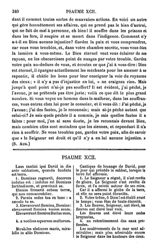 340                             PSAUME       XCII.
dant il commet toutes sortes de mauvaises actions. En voici un autre
qui gère honnêtement ses affaires, qui ne prend pas le bien d'autrui,
qui ne fait de mal à personne, eh bien l il souffre dans les prisons et
dans les fers, il soupire et se meurt dans l'indigence. Gomment n'y
a-t-il en Dieu aucune injustice? Gardez la paix et vous comprendrez,
car vous vous troublez, et, dans votre chambre secrète, vous vous ôtez
la lumière à vous-même. Le Dieu éternel veut vous éclairer de ses
rayons, ne les obscurcissez point de nuages par votre trouble. Gardez
votre paix au-dedans de vous, et écoutez ce que j ' a i à vous dire : Dieu
est éternel, il épargne actuellement les méchants pour les amener à se
repentir, il châtie les bons pour leur enseigner la voie du royaume
des cieux; « il n'y a pas d'injustice en lui, » ne craignez rien. Mais
jusqu'à quel point n'ai-je pas souffert? Il est évident, j ' a i péché, je
l'avoue, je ne prétends pas ôtre j u s t e ; voilà ce que dit le plus grand
nombre. Si vous voyez un homme dans le malheur, dans les souffran-
ces, vous entrez chez lui pour le consoler, e t i i vous dit : J'ai péché, je
l'avoue ; j ' a i des fautes, j e le reconnais ; mais ai-je péché autant que
celui-ci? J e sais quels péchés il a commis, j e sais quelles fautes il a
faites : pour moi, j ' e n ai sans doute, j e les reconnais devant Dieu,
mais combien elles sont moindres que les siennes, et cependant il n'a
rien à souffrir. Ne vous troublez pas, gardez votre paix, afin de savoir
que « le Seigneur est droit et qu'il n'y a en lui aucune injustice. »
(S. AUG.)


                              PSAUME XCÏÏ.
  Laus cantici ipsi David in die          Cantique de louange de David, pour
ante sabbatum, quando fundata          le jour qui précède le sabbat, lorsque la
est terra.                             terre fut aflermie.
   1. Dominus regnavit, decorem           1. Le Seigneur a régné, il s'est revêtu
indutus est : indutus est Dominus      de gloire. Le Seigneur s'est revêtu de
fortitudinem, et praecinxit se.        force, et l'a ceinte autour de ses reins.
   Etenim firmavit orbem terras,          Car il a affermi le globe de la terre,
qui non commovebitur.                  et elle ne sera point ébranlée.
   2. Parata sedes tua ex tune : a        2. Votre trône, ô Dieu ! est établi avant
sseculo tu es.                         le temps ; vous êtes de toute éternité.
   3. Elevaveruntflumina, Domine :        3. Les fleuves, Seigneur, ont élevé, los
elevaverunt ilumina vocem suam.        fleuves ont élevé leur voix.
   Elevaverunt Ilumina lluctus suos,      Les fleuves ont élevé leurs ondos
                                       bruyantes,
  4. a vocibusaquarum multarum.           4. au retentissement des eaux pro-
                                       fondes.
   Mirabiles elationes maris, mira-       Les soulèvements de la mer sont ad-
bilis in altis Dominus.                mirables; mais plus admirable encore
                                       le Seigneur dans les hauteurs des cieux.
 