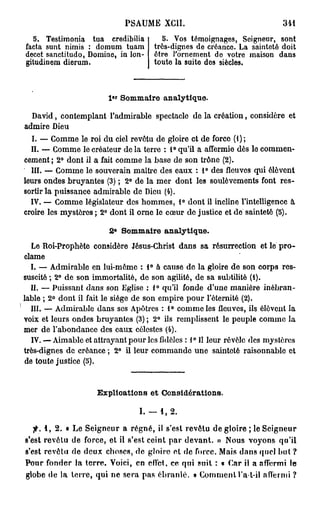 PSAUME XCII.                                31
                                                                          4
  5. Testimonia tua credibilia          5. Vos témoignages, Seigneur, sont
facta sunt nimis : domum tuam        très-dignes de créance. La sainteté doit
decet sanctitudo, Domine, in Ion-    être l'ornement do votre maison dans
gitudinem dierum.                    toute la suite des siècles.



                        l«r S m ar analytique.
                             o m ie

  David, contemplant l'admirable spectacle de la création, considère et
admire Dieu
  I. — Comme le roi du ciel revêtu de gloire et de force (1);
  II. — Comme le créateur de la terre : 1° qu'il a affermie dès le commen-
cement ; 2° dont il a fait comme la base de son trône (2).
  III. — Comme le souverain maître des eaux : 1° des fleuves qui élèvent
leurs ondes bruyantes (3) ; 2° de la mer dont les soulèvements font res-
sortir la puissance admirable de Dieu (4).
  IV. — Comme législateur des hommes, 1° dont il incline l'intelligence à
croire les mystères ; 2° dont il orne le coeur do justice et de sainteté (5).
                         e
                        2    S m ar analytique.
                              o m ie
  Le Roi-Prophète considère Jésus-Christ dans sa résurrection et le pro-
clame
  I. — Admirable en lui-même : 1° à cause de la gloire de son corps res-
suscité ; 2° de son immortalité, de son agilité, de sa subtilité (1).
  II. — Puissant dans son Eglise : 1° qu'il fonde d'une manière inébran-
lable ; 2° dont il fait le siège de son empire pour l'éternité (2).
  III. — Admirable dans ses Apôtres : 1° comme les fleuves, ils élèvent la
voix et leurs ondes bruyantes (3) ; 2° ils remplissent le peuple comme la
mer de l'abondance des eaux célestes (4).
                                                0
  IV. — Aimable et attrayant pour les fidèles : 1 II leur révèle des mystères
très-dignes de créance ; 2° il leur commande une sainteté raisonnable et
de toute justice (5).


                    Explioations et Considérations.

                                I. — 1, 2.

   f. 1, 2. • Le Seigneur a régné, il s'est revêtu de gloire; le Seigneur
s'est revêtu de force, et il s'est ceint par devant. » Nous voyons qu'il
s'est revêtu de deux choses, de gloire et de force. Mais dans quel but ?
Pour fonder la terre. Voici, en effet, ce qui suit : « Car il a affermi l e
globe de la terre, qui ne sera pas ébranlé. » Comment l'a-t-il affermi ?
 
