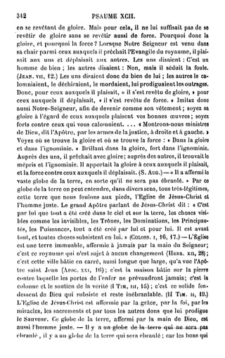PSAUME XCII.
en se revotant de gloire. Mais pour cela, il ne lui suffisait pas de se
revêtir de gloire sans se revêtir aussi de force. Pourquoi donc la
gloire, et pourquoi la force? Lorsque Notre Seigneur est venu dans
sa chair p a r m i ceux auxquels il prêchait l'Evangile du royaume, il plai-
sait aux uns et déplaisait aux autres. Les uns disaient : C'est un
homme de bien ; les autres disaient : Non, mais il séduit la foule.
(JEAN, VU, 1 2 . ) Les uns disaient donc du bien de lui ; les autres le ca-
lomniaient, le déchiraient, le mordaient, lui prodiguaient les outrages.
Donc, p o u r ceux auxquels il plaisait, « il s'est revêtu de gloire, » pour
ceux auxquels il déplaisait, « il s'est revêtu de force. » Imitez donc
aussi Notre-Seigneur, afin de devenir comme son vêtement ; soyez sa
gloire à l'égard de ceux auxquels plaisent vos bonnes œ u v r e s ; soyez
forts contre ceux qui vous calomnient. . . . « Montrons-nous ministres
de Dieu, dit l'Apôtre, par les armes de lajustice, à droite et à gauche, i
Voyez où se trouve la gloire et où se trouve la force : « Dans la gloire
et dans l'ignominie. » Brillant dans la gloire, fort dans l'ignominie.
Auprès des uns, il prêchait avec gloire; auprès des autres, il trouvait le
mépris et l'ignominie. Il apportait la gloire à ceux auxquels il plaisait,
et la force contre ceux auxquels il déplaisait. (S. AUG.) — «Il a affermi lo
vaste globe de la terre, en sorte qu'il ne sera pas ébranlé. » Par co
globe de la terre on peut entendre, dans divers sens, tous très-légitimes,
cette terre que nous foulons aux pieds, l'Eglise de Jésus-Christ et
l'homme juste. Le grand Apôtre parlant de Jésus-Christ dit : « C'est
p a r lui que tout a été créé dans le ciel et sur la terre, les choses visi-
bles comme les invisibles, les Trônes, les Dominations, les Principau-
tés, les Puissances, tout a été créé par lui et pour lui. Il est avant
tout, et toutes choses subsistent en lui. » (COLOSS. i, 16, 17.) — L'Eglise
est une terre immuable, affermie à jamais par la main du Seigneur;
c'est ce royaume qui n'est sujet à aucun changement (HEUR, xn, 28) ;
c'est cette ville bâtie en carré, aussi longue que large, qu'a vue l'Apô-
tre saint Jean (APOC. xxi, 10); c'est la maison bâtie sur la pierre
contre laquelle les portes de l'enfer ne prévaudront j a m a i s ; c'est la
colonne et le soutien de la vérité (I TJM, m , 15) ; c'est ce solide fon-
dement de Dieu qui subsiste et reste inébranlable. (II TIM. H, lî).)
L'Eglise de Jésus-Christ est affermie par la grâce, par la foi, parles
miracles, les sacrements et par tous les autres dons que lui prodigue
le Sauveur. Ce globe de la terre, affermi par la main de Dieu, est
aussi Hromme juste. — 11 y a un globe de la tem^e qui ne-sera—p&»
ébranlé , il y a un globe de la terre qui sera ébranlé ; car les bons qui
 