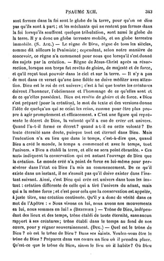 PSAUME XCII.                               343

sont fermes dans la foi sont le globe de la terre, pour qu'on ne dise
pas qu'ils sont à part ; et les méchants qui ne restent pas fermes d a n s
la foi lorsqu'ils souffrent quelque tribulation, sont aussi le globe do
la terre. Il y a donc un globe terrestre mobile, et un globe terrestre
immobile. ( S . AUG.) — Le règne de Dieu, règne de tous les siècles,
comme dit ailleurs le Psalmiste ; cependant, scion notre manière de
concevoir, ce règne n'a commencé pour nous que lorsqu'il s'est donné
des sujets p a r l a création. — Règne de Jésus-Christ après sa résur-
rection, lorsque son corps fut revêtu de gloire, de majesté et de force,
et qu'il reçut tout pouvoir dans le ciel et sur la terre. — Il n'y a pas
de mot dans ce verset qu'une âme fidèle ne doive méditer avec atten-
tion. Dieu est le roi de cet univers ; c'est à lui que toutes les créatures
doivent.l'honneur, l'obéissance et l'hommage de ce qu'elles sont et
de ce qu'elles possèdent. Dieu est révolu do gloire et de force. « Dieu
s'est préparé (pour la création), le mot du lexte et des versions donne
l'idée de quelqu'un qui se ceint les reins, comme pour être plus p r o -
pre à agir promptement et efficacement. » C'est une figure qui r e p r é -
sente le décret de Dieu, la volonté qu'il a eue de créer cet univers.
Quand l'a-t-il formé ce décret? quand a-t-il eu cette volonté? De
toute éternité sans doute, puisque tout est éternel dans Dieu. Mais
l'exécution n'a eu lieu que dans le temps, c'est-à-dire que, quand
Dieu a créé le monde, le temps a commencé et avec le temps, tout
l'univers, « Dieu a établi la terre, et elle ne sera point ébranlée. » Ces
nioU indiquent la conservation qui est autant l'ouvrage de Dieu que
la création. Le monde créé n'a point de force en lui-même pour p e r -
sévérer dans l'état où Dieu l'a mis au commencement. De ce qu'il
existe dans un instant, il ne s'ensuit pas qu'il doive exister dans l'ins-
tant suivant. Ainsi, c'est Dieu qui crée cet univers dans tous les i n s -
tant : création différente de celle qui a tiré l'univers du néant, mais
qui a la même force ; et c'est pour cela que la conservation est appelée,
ajuste litre, une création continuée. Qu'il y a donc de vérité dans ce
mot de l'Apôtre : « Nous vivons en lui, nous avons nos mouvements
en lui, nous sommes en lui! » (BERTIUER ) — Trône de Dieu, indépen-
dant des lieux et des temps, trône établi de toute éternité, sans aucun
rapport à ses créatures ; trône établi dans le temps au fond de nos
cœurs, pour y régner souverainement. (DUG.) — Quel est le trône de
Dieu ? où est le trône de Dieu? Dans ses saints. Voulez-vous être le
trône de Dieu ? Préparez dans vos cœurs un lieu où il prendra place.
Qu'est-ce que le trône de Dieu, sinon le lieu où il habite? Où Dieu
 