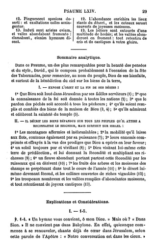 PSAUME LXIV.                                                29

   12. Pinguoscent speciosa do-                          12. L'abondance enrichira les lieux
 serti : et exultatione colles accin-                 riants du désert, et les coteaux seront
 gentur.                                              couverts de joyeuses moissons.
   13. Induti sunt arietes ovium,                        13. Les béliers sont entourés d'une
 et valles abundabunt frumento :                      multitude de brebis ; et les vallées abon-
 clamabunt, etenim hymnum di-                         deront en froment : tout retentira de
 cent.                                                cris et do cantiques à votre gloire.


                                      Sommaire analytique.
   Dans ce Psaume, un des plus remarquables pour la beauté des pensées
et du style, David, qui le composa probablement à l'occasion de la fête
des Tabernacles, pour remercier, au nom du peuple, Dieu de ses bienfaits,
et surtout de la bénédiction du ciel sur les biens de la terre,
                       I. — EXPOSE L'OBJET ET LA FIN DE SES DÉSIRS :
   1° Que Dieu soit loué dans Jérusalem par ses Mêles serviteurs (1) ; 2° quo
la connaissance de la foi soit donnée à toutes les nations (2) ; 3° que le
pardon des péchés soit accordé à tous les pécheurs ; 4° qu'ils soient rem-
plis et comblés des biens de la maison de Dieu (3, 4) ; 5 > qu'ils admirent
                                                         <
et célèbrent la sainteté du temple (5).
   II. — IL DÉCRIT LES BIENS RÉPANDUS SUR TOUS LES PEUPLES Qu'lL ATTIRE A
              RECONNAITRE LE SEIGNEUR, MAIS SURTOUT SUR ISRAËL *.
                                                                           Q
   1° Les montagnes affermies et inébranlables ; 2 l a mobilité qu'il laisse
aux flots, contenus également par sa puissance (7) ; 3° leurs ennemis com-
primés et effrayés à la vue des prodiges que Dieu a opérés en leur faveur ;
4° un soleil toujours pur et vivifiant (8) ; 5° Dieu visitant lui-môme cette
terre de prédilection, et lui donnant la fécondité et multipliant ses ri-
chesses (9) ; 6° un fleuve abondant portant partout cette fécondité par les
ruisseaux qui en dérivent (10) ; 7° les fruits des arbres et les moissons des
champs se perpétuant dans tout le cours de l'année (11) ; 8° le désert lui-
même devenant fécond, et les collines couvertes do riches vignobles (12) ;
9° les troupeaux nombreux et les vallées remplies d'abondantes moissons,
et tout retentissant de joyeux cantiques (13).



                             Explications et            Considérations,

                                                ï. — 1-5.

   f.   1-4. « U n h y m n e vous convient, 6 m o n Dieu. » Mais où ? « D a n s
S i o n . » Il n e c o n v i e n t p a s d a n s B a b y l o n e .   E n effet, q u i c o n q u e   com-
mence à se renouveler, chante                      déjà de cœur            dans Jérusalem,          selon
cette parole de l'Apôtre : « Notre conversation est dans les cieux. »
 