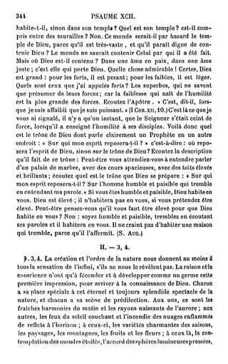 344                          PSAUME XCII.
habite-t-il, sinon dans son temple? Quel est son temple? est-il com-
pris entre des murailles ? Non. Ce monde serait-il par hasard le tem-
ple de Dieu, parce qu'il est très-vaste , et qu'il paraît digne de con-
tenir Dieu ? Le monde ne saurait contenir Celui par qui il a été fait.
Mais où Dieu est-il contenu ? Dans une âme en paix, dans une âme
j u s t e ; c'est elle qui porte Dieu. Quelle chose admirable ! Certes, Dieu
est grand : pour les forts, il est pesant; pour les faibles, il est léger.
Quels sont ceux que j ' a i appelés forts? Les superbes, qui ne savent
que présumer de leurs forces; car la faiblesse qui naît de l'humilité
est la plus grande des forces. Ecoutez l'Apôtre . « C'est, dit-il, lors-
que jesuis affaibli que je suis puissant. » (ICoR.xn,10.)C'estlàcequeje
vous ai signalé, il n'y a qu'un instant, que le Seigneur s'était ceint de
force, lorsqu'il a enseigné l'humilité à ses disciples. Voilà donc quel
est le trône de Dieu dont parle clairement un Prophète en un autre
endroit : « Sur qui mon esprit reposera-t-il ? » c'est-à-dire : où repo-
sera l'esprit de Dieu, sinon sur le trône de Dieu? Ecoutez la description
qu'il fait de ce trône : Peut-être vous attendiez-vous à entendre parler
d'un palais de marbre, avec des cours spacieuses, avec des toits élevés
et brillants ; écoutez quel est le trône que Dieu se prépare : « Sur qui
mon esprit reposera-t-il ? Sur l'homme humble et paisible qui tremble
en e n t e n d a n t m a parole. » Si vous êteshumbleetpaisible, Dieu habiteen
vous. Dieu est élevé ; il n'habitera pas en vous, si vous prétendez être
 élevé. Peut-être pensez-vous qu'il vous faut être élevé pour que Dieu
 habite en vous ? Non : soyez humble et paisible, tremblez en écoutant
 ses paroles et il habitera en vous. Il ne craint pas d'habiter une maison
 qui tremble, parce qu'il l'affermit. (S. AUG.)

                                 II. -   3, 4.
  jK 3,4. L a création et l'ordre de la nature nous donnent au moins â
tous la sensation de l'infini, s'ils ne nous le révèlent pas. La raison et'la
conscience n'ont qu'à féconder et à développer comme un germe cette
première impression, pour arriver à la connaissance de Dieu. Chacun
a sa place spéciale à cet éternel et toujours splendide spectacle de la
nature, et chacun a sa scène de prédilection. Aux uns, ce sont les
fraîches harmonies du matin et les rayons naissants de l'aurore ; aux
autres, les feux du soleil couchant et l'incendie des nuages enflammés
de reflets à l'horizon ; à ceux-ci, les variétés charmantes des saisons,
les paysages, les montagnes, les fruits et les fleurs ; à ceux là, la con-
templationdes mondes étoiles, l'accorddessphèreslumineusespressées,
 