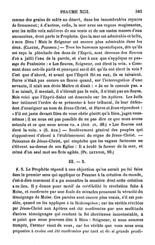 PSAUME XCII.                              345

comme des grains de sable au désert, dans les innombrables espaces
du firmament; à d'autres, enfin, la mer avec ses vagues mugissantes,
avec les mille voix sublimes do ses vents et de ses vastes masses d'eau
amoncelées, dont parle le Prophète. Que la mer est admirable et belle,
ô mon Dieu I Mais le Seigneur est encore plus admirable dans les
cieux. (CLAUDE, Psaumes.)—               Tons les hommes apostoliques, dès qu'ils
ont reçu la plénitude des dons de l'Esprit, sont devenus des lleuvcs
d'où a jailli l'eau de la parole, et c'est à eux que s'applique ce p a s -
sage du Psalmiste : t Les fleuves, Seigneur, ont élevé la voix. » Com-
ment donc ont-ils parlé et pourquoi est-il dit qu'ils ont élevé la voix ?
C'est que d'abord, et avant que l'Esprit fût en eux, ils se taisaient.
Pierre n'était pas encore un fleuve quand, sur l'interrogation d'une
servante, il niait son divin Maître et disait : « Je ne le connais pas. »
Il se taisait, il mentait, il n'élevait pas la voix, il n'était pas un fleuve.
Mais voici que l'Esprit-Saint est descendu sur les Apôtres. Les Juifs
leur intiment l'ordre de se présenter à leur tribunal, ils leur défen-
dent d'enseigner au nom de Jésus-Christ, et Pierre et Jean répondent :
« S'il est juste devant Dieu de vous obéir plutôt qu'à Dieu, jugez vous-
mêmes : il ne nous est pas possible de ne pas dire ce que nous avons
entendu et ce que nous avons vu. » (ACT. IV, 20.) « Les fleuves ont
élevé la voix. » (S. AUG.) — Soulèvement général des peuples qui
s'opposèrent d'abord à l'établissement du règne de Jésus-Christ. —
Puissance de Jésus-Christ, qui empêche que les vagues furieuses ne
s'élèvent au-dessus de son Eglise : Il a bridé la fureur de la mer, et
calmé d'un seul mot ses flots agités. (Ps. LXXXVIII, 10.)

                               III. -   5.
  f. 5. Le Prophète répond à une objection qu'on aurait pu lui faire
dans le premier sens qui applique ce Psaume à la création du monde,
c'est-à-dire comment il a pu connaître la manière dont cette création
a eu lieu. Il y donne pour motif de crédibilité la révélation faite à
Moïse, et confirmée par une foule de miracles prouvant la véracité du
témoignage de Moïse. Ces paroles sont encore plus vraies, s'il est pos-
sible, quand on les applique à la Hédemplion ; car les vérités révélées
par Jésus-Christ aux Apôtres ont été confirmées par une multitude
d'autres témoignages qui rendent la foi chrétienne incontestable, à
ce point que nous pouvons dire à Dieu : Seigneur, si nous sommes
trompés, l'erreur vient de vous, car les vérités que vous nous avez
proposées à croire ont été confirmées par tant et do si grands prodi-
 