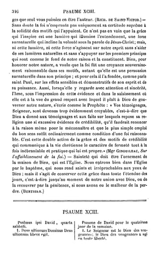 PSAUME XCUÏ.
gcs que seul vous puissiez en ôlre l'auteur. (Rica, DE SA INT-VICTOR.) —
Sans doute la foi n'emprunte pas uniquement sa certitude suprême à
la solidité des motifs qui l'appuient. Ce n'est pas en vain que la grâce
qui l'inspire est une lumière qui illumine l'entendement, une iorco
surnaturelle qui incline la volonté sous la parole de Jésus-Christ; mais,
ni celte lumière, ni cette force n'agissent sur notre esprit sans s'aider
de ses lumières naturelles et sans s'appuyer sur les premiers principes
qui sont comme le fond de notre raison et la constituent. Dieu, pour
honorer notre nature, a voulu que la foi fût une croyance souveraine-
ment raisonnable dans ses motifs, autant qu'elle est une persuasion
surnaturelle dans son principe ; et pour cela il l'a fondée, comme parle
saint Paul, sur les effets sensibles et démonstratifs de son esprit et de
sa puissance. Aussi, lorsqu'elle y regarde avec attention et sincérité,
l'âme, sous l'impression de cette évidence et dans le saisissement où
elle est à la vue du grand respect avec lequel il plaît à Dieu de gou-
verner notre nature, s'écrie comme le Prophète : « Vos témoignages,
 Seigneur, sont devenus trop évidemment croyables, c'est-à-dire que
Dieu a donné aux témoignages et aux faits sur lesquels repose sa re-
ligion une si excessive évidence de crédibilité, qu'il faudrait renoncer
à la raison même pour le méconnaître et que le plus simple emploi
du bon sens suffit ordinairement comme condition d'une foi raisonna-
ble. C'est cette double action de la grâce et des motifs de crédibilité
qui communique à la vie chrétienne le caractère de fermeté tout à la
fois inébranlable et pratique qui lui est propre.» (Mgr GINOUILHAC, Sur
l'affaiblissement de la foi.) — Sainteté qui doit être l'ornement de
la maison de Dieu, qui est l'Eglise. Nous entrons bien dans l'Eglise
par le baptême, qui nous rend saints et irréprochables aux yeux de
Dieu ; mais il s'agit de conserver cette grâce dans toute l'étendue des
jours, c'est-à-dire jusqu'au moment de notre union avec Dieu, ou do
la recouvrer par la pénitence, si nous avons eu le malheur de la per-
dre. (BERTUIER.)




                                       PSAUME XCIII.

   Psalmus ipsi David , quarta                      Psaume de David pour lo quatrième
sahhati.                                          jour de la semaine.
     1, Deus u l t i o u u m D o m i n a s Deus      1. Le Seigneur est le Dieu des ven-
u l t i o n u m libère e g i t .                  geances; le'Dieu des vengeances a agi
                                                  en toute liberté.
 