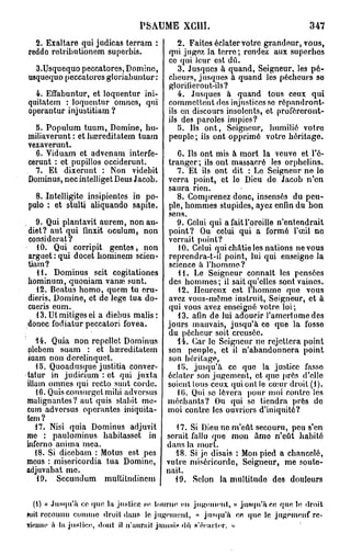 PSAUME XGUI.                                    347
  2. Exaltare qui judicas terram :         2. Faites éclater votre grandeur, vous,
reddo rctributionom suporbis.           qui jugez la terre; rendez aux superbes
                                        co qui leur est dû.
  3.Usquequo peccatores, Domino,           3. Jusques à quand, Seigneur, les pé-
usquequo peccatores gloriabuntur :      cheurs, jusques à quand les pécheurs so
                                        glorifieront-ils?
  4. Effabuntur, et loquentur ini-         4. Jusques à quand tous ceux qui
quitatem : loquentur omnes, qui         commettent des injustices se répandront-
operantur injustitiam ?                 ils en discours insolents, et proféreront-
                                        ils des paroles impics?
  5. Populum tuum, Domine, hu-             5. Ils ont, Seigneur, humilié votro
miliaverunt : et baîreditatem tuam      peuple; ils ont opprimé votre héritage.
vexaverunt.
  6. Viduam et advenam interfe-            0. Us ont mis à mort la veuve et l'é-
cerunt : et pupillos occiderunt.        tranger; ils ont massacré les orphelins.
  7. Et dixerunt : Non videbit            7. Et ils ont dit : Le Seigneur ne lo
Dominus, nec intelliget Deus Jacob.     verra point, et le Dieu do Jacob n'en
                                        saura rien.
  8. Intelligite insipientes in po-        8. Comprenez donc, insensés du peu-
pulo : et stulti aliquando sapite.      ple, hommes stupides, ayez enfin du bon
                                        sens.
   9. Qui plantavit aurem, non au-        9. Celui qui a fait l'oroille n'entendrait
diet? aut qui finxit oculum, non        point? Ou celui qui a formé l'œil no
considérât?                             verrait point?
   10. Qui corripit gentes, non            10. Celui qui châtie les nations ne vous
arguet:qui docet bominem scien-         reprcndra-t-il point, lui qui enseigne la
tiam?                                   science à l'homme?
   11. Dominus scit cogitationes           H . Le Seigneur connaît les pensées
hominum, quoniam vanas sunt.            des hommes; il sait qu'elles sont vaines.
   12. Beatus homo, quem tu oru-           12. Heureux est 1 homme que vous
dieris. Domine, et de lege tua do-      avez vous-même instruit, Seigneur, et à
cueris eum.                             qui vous avez enseigné votre loi;
   13. Ut mitigés ei a diebus malis :      13. afin de lui adoucir l'amertume des
donec fodiatur peccatori fovea.         jours mauvais, jusqu'à co que la fosso
                                        du pécheur soit creusée.
   14. Quia non rcpellet Dominus          14. Car le Seigneur ne rejettera point
plebem suam : et baîreditatem           son peuple, et il n'abandonnera point
suam non derelinquet.                   son héritage,
   15. Quoadusque justitia conver-         15. jusqu'à ce quo la justice fasso
tatur in judicium : et qui juxta        éclater son jugement, et que prés d'elle
illam omnes qui recto sunt corde.       soient tous ceux qui ont le cœur droit (1).
   16. Quis consurget mihi adversus       10. Qui se lèvera pour moi contre les
malignantes? aut quis stabit me-        méchants? Ou qui se tiendra près do
cum adversus opérantes iniquita-        moi contre les ouvriers d'iniquité?
tem?
   17. Nisi quia Dominus adjuvit      17. Si Dieu ne m'eât secouru, peu s'en
me : paulominus habitasset in serait fallu que mon âme n'eût habité
inferno anima mea.                  dans la mort.
   18. Si dicebam : Motus est pes     18. Si je disais : Mon pied a chancelé,
meus : misericordia tua Domine, vutre miséricorde, Seigneur, me soute-
adjuvabat me.                       nait.
    19. Sccundum multitudincm         19. Selon la multitude des douleurs

  (1) « Jusqu'à ce que la justice se tourne < n jugement, » jusqu'à en que le «lroit
                                                    >
*uil reconnu comme droit dans le jugement, « jusqu'à ce que le jugement re-
viiuiiic à la. justice, dont il ii'uut'ail jaiu.iis «lu s'écnrler. »
 