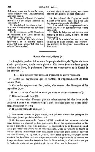 348                                   PSAUME XCIII.
dolorum meornm in corde meo,                   qui ont pénétré mon cœur, vos conso-
consolationes tuœ lœtificaverunt               lations ont rempli de joie mon âme.
animam meam.
   20. Numquid adharrct tibi sedes                20. Le tribunal de l'injustice peut-il
iniquitatis : qui fingis iaborcm in            s'allier avec vous, vous qui nous faites
prœcepto?                                      des commandements pénibles? (1)
   21. Captabnnt in animam justi :                21. Les méchants conspireront contre
et sanguineminnocentcm condcm-                 la vie du juste, et condamneront le sang
nabunt.                                        innocent.
   22. Et factus est mibi Dominus                 22. Mais le Seigneur est devenu mon
in refugium : et Deus meus in                  refuge ; et mon Dieu, l'appui de mon
adjutorium spei mea?.                          espérance.
  23. Et reddet iliis iniquitatem                 23. Et il fera retomber sur eux leur
ipsorum : et in malitia eorum                  iniquité ; et il les perdra par leur pro-
disperdet eos : disperdet illos Do-            pre malice ; le Seigneur notre Dieu los
minus Deus noster.                             anéantira.



                               S m ar analytique (2).
                                o m ie
   Le Prophète, parlant ici au nom du peuple chrétien, de l'Église de Jésus-
Christ persécutée, après avoir placé on tête do ce Psaume doux grands
attributs de Dieu, la puissance d'exercer ses vengeances et la liberté de
les exercer (1),
        I. — PRIE LE DIEU TOUT-PUISSANT D'EXERCER SA JUSTE VENGEANCE
   1° Contre les orgueilleux qui se vantent et s'applaudissent de leurs
crimes (2-4) ;
  2° Contre les oppresseurs des justes, des veuves, des étrangers et des
orphelins (o, 6).
      H. — IL COMBAT L'IMPIÉTÉ DE CEUX QUI NIENT LA DIVINE PROVIDENCE (7):
  1° Il les accuse de folie (8) ;
  2° Il les convainc d'erreur par un raisonnement tiré des dons que lo
Créateur a faits à sa créature et qu'il doit posséder dans un degré infini-
ment supérieur (9, 10) ;
  3° Il les convainc de vanité (H).

    (U Serez-vous comme un jupe i n i q u e , vous qui avez donné des préceptes dif-
ficiles que je n'ai pas laissé d'observer ?
    (2) Ce P s a u m e , comme le Psaume LXXXI, contient des menaces contre loi
juges iniques qui abusent de leur puissance. Parmi les opinions émises sur l'é-
poque à laquelle il faut faire r e m o n t e r la composition de ce Psaume, il en est
deux qui paraissent avoir plus de vraisemblance. L'une la rapporte au temps où
Isaïe et Michée fulminaient leurs auathèmes contre les juges iuiques et avides
du bien d ' a u t r u i , (Is. x ; Mich, m , vu) et, dans cette o p i n i o n , ces juges inique»
seraient des Israélites. — L'autre opinion place la composition de ce Psaume aux
t e m p s dos incursions des Assyriens dans la Terre sainte, e t c'est contre eux que
le Psalmisle dirigera il ses plaiuies, (V. KMMAN., lissai sur les Psaumes.)
 