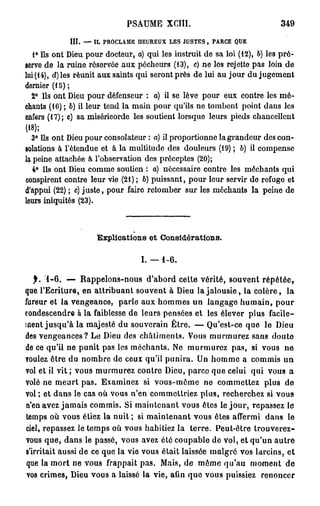 PSAUME XCÏII.                                349

             III. — IL PROCLAME HEUREUX LES JUSTES , PARCE QUE
   1° Us ont Dieu pour docteur, a) qui les instruit de sa loi (12), b) les pré-
serve de la ruine réservée aux pécheurs (13), c) ne los rejette pas loin de
lui (14), d)les réunit aux saints qui seront près de lui au jour du jugement
dernier (1 S ) ;
  2° Ils ont Dieu pour défenseur : a) il se lève pour eux contre les mé-
chants (16) ; 6) il leur tend la main pour qu'ils ne tombent point dans les
enfers (17); c) sa miséricorde les soutient lorsque leurs pieds chancellent
(18);
  3° Us ont Dieu pour consolateur : a) il proportionne la grandeur des con-
solations à l'étendue et à la multitude des douleurs (19) ; b) U compense
la peine attachée à l'observation des préceptes (20);
  4° Us ont Dieu comme soutien : a) nécessaire contre les méchants qui
conspirent contre leur vie (21) ; b) puissant, pour leur servir de refuge et
d'appui (22) ; c) juste, pour faire retomber sur les méchants la peine de
leurs iniquités (23).



                     Explications et Considérations.

                                  I. —   1-6.

   f. 1-6. — Rappelons-nous d'abord cette vérité, souvent répétée,
que l'Ecriture, en attribuant souvent à Dieu la jalousie, la colère, la
fureur et la vengeance, parle aux hommes un langage humain, pour
condescendre à la faiblesse de leurs pensées et les élever plus facile-
ment jusqu'à la majesté du souverain Être. — Qu'est-ce que le Dieu
des vengeances? Le Dieu des châtiments. Vous murmurez sans doute
de ce qu'il ne punit pas les méchants. Ne murmurez pas, si vous ne
voulez être du nombre de ceux qu'il punira. Un homme a commis un
vol et il vit ; vous murmurez contre Dieu, parce que celui qui vous a
volé ne meurt pas. Examinez si vous-même ne commettez plus de
vol ; et dans le cas où vous n'en commettriez plus, recherchez si vous
n'en avez jamais commis. Si maintenant vous êtes le jour, repassez le
temps où vous étiez la nuit ; si maintenant vous êtes affermi dans le
ciel, repassez le temps où vous habitiez la terre. Peut-être trouverez-
vous que, dans le passé, vous avez été coupable de vol, et qu'un autre
s'irritait aussi de ce que la vie vous était laissée malgré vos larcins, et
 que la mort ne vous frappait pas. Mais, de môme qu'au moment de
 vos crimes, Dieu vous a laissé la vie, afin que vous puissiez renoncer
 