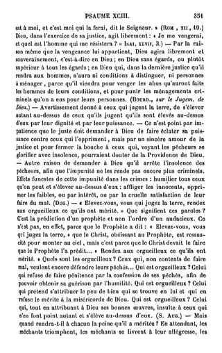 PSAUME      XCIII.                           351

est à moi, et c'est moi qui la ferai, dit le Seigneur. » (ROM , xn , 1 9 . )
Dieu, dans l'exercice de sa justice, agit l i b r e m e n t : « Je me vengerai,
et quel est l'homme qui mo résistera ? » ISAI, XLVII, 3 . ) — P a r la r a i -
son môme que la vengeance lui appartient, Dieu agira librement et
souverainement, c'est-à-dire en Dieu ; en Dieu sans égards, ou plutôt
supérieur à tous les é g a r d s ; en Dieu qui, dans la dernière justice qu'il
rendra aux hommes, n'aura ni conditions à distinguer, ni personnes
à ménager , parce qu'il viendra pour venger les abus qu'auront faits
les hommes de leurs conditions, et pour punir les ménagements cri-
minels qu'on a eus pour leurs personnes. (DOURO., sur le Jugem. de
Dieu.) — Avertissement donné à ceux qui jugent la terre, de s'élever
autant au-dessus de ceux qu'ils jugent qu'ils sont élevés au-dessus
d'eux par leur dignité et par leur puissance. — Ce n'est point par im-
patience que le juste doit demander à Dieu de faire éclater sa puis-
sance contre ceux qui l'oppriment, mais par un sincère amour de la
justice et pour fermer la bouche à ceux qui, voyant les pécheurs se
 glorifier avec insolence, pourraient douter de la Providence de Dieu.
 • Autre raison de demander à Dieu qu'il arrête l'insolence des
 —
 pécheurs, afin que l'impunité ne les rende pas encore plus criminels.
 Effets funestes de cette impunité dans les crimes : humilier tous ceux
 qu'on peut et s'élever au-dessus d'eux : affliger les innocents, oppri-
 mer les faibles, ou par intérêt, ou par la cruelle satisfaction de leur
 faire du mal. (DUG.) — « Elevez-vous, vous qui jugez la terre, rendez
 aux orgueilleux ce qu'ils ont mérité. » Que signifient ces paroles ?
 C'est la prédiction d'un prophète et non l'ordre d'un audacieux. Go
  n'est pas, en effet, parce que le Prophète a dit : « Elevez-vous, vous
  qui jugez la terre, » que le Christ, obéissant au Prophète, est ressus-
  cité pour monter au ciel, mais c'est parce que le Christ devait le faire
  que le Prophète l'a prédit... « Rendez aux orgueilleux ce qu'ils ont
  mérité. » Quels sont les orgueilleux? Ceux qui, non contents de faire
  mal, veulent encore défendre leurs péchés... Qui est orgueilleux ? Celui
  qui refuse de faire pénitence par la confession de ses péchés, afin de
  pouvoir obtenir sa guôrison par l'humilité. Qui est orgueilleux ? Celui
  qui prétend s'attribuer le peu de bien qui se trouve en lui et qui en
  refuse le mérite à la miséricorde de Dieu. Qui est orgueilleux? Celui
   qui, tout en attribuant à Dieu ses bonnes œuvres, insulte à ceux qui
   n'en font point autant et s'élève au-dessus d'eux. ( S . AUG.) — Mais
   quand rendra-t-il à chacun la peine qu'il a méritée ? En attendant, les
   méchants triomphent, les méchants se livrent à leur allégresse, les
 