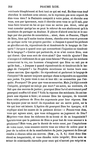 352                             PSAUME XCIII.
   méchants blasphèment et font tout ce qui est mal. En êtes-vous ému?
   cherchez le méchant avec amour, ne le reprenez pas avec orgueil. En
   êtes-vous é m u ? le Psalmiste compatit à votre peine, et cherche avec
   vous, non par ignorance, mais il cherche avec vous ce qu'il sait, pour
   vous faire trouver en lui ce que vous ne saviez pas. Ainsi, celui qui
   veut consoler quelqu'un ne peut le relever de son abattement qu'à la
   condition de partager sa douleur. Il pleure d'abord avec lui et le sou-
  lage par des paroles de consolation... ainsi, dans ce Psaume, l'Esprit
  de Dieu, bien qu'il sache toutes choses, cherche avec vous et prononce
  en quelque sorte vos propres paroles : « Jusques à quand les pécheurs
  se glorifieront-ils, répondront-ils et tiendront-ils le langage de l'ini-
  quité ? Jusques à quand ceux qui commettent l'injustice en tiendront-
  ils le langage ? » Contre qui parlent-ils, si ce n'est contre Dieu, ceux
  qui disent : Que nous sert de vivre ainsi? Que vont-ils ajouter? Dieu
  s'occupe-t-il réellement de ce que nous faisons ? Parce que les méchants
  conservent la vie, ces hommes s'imaginent que Dieu ne sait pas ce
  qu'ils font... « Jusques à quand répondront-ils et tiendront-ils le lan-
  gage de l'iniquité? » Le Prophète mentionne ici toutes leurs mau-
  vaises œuvres. Que signifie : Us répondront et parleront le langage de
  l'iniquité ? Us auront toujours quelque chose à répondre en opposition
  aux justes. Un juste vient à eux et leur d i t : ne commettez pas l'ini-
  quité. Pourquoi? De peur que vous ne mourriez. Mais j ' a i déjà commis
  l'iniquité, pourquoi ne suis-je pas m o r t ? un autre, au contraire, n'a
  fait que des œuvres de justice ; pourquoi Dieu l'a-t-il sévèrement puni?
  pourquoi soulfre-t-il ainsi ? Voilà la réponse des méchants. Us ont tou-
 jours une réponse à faire ; et comme Dieu les épargne, ils trouvent
  dans cette patience de Dieu des arguments pour leur réponse. Dieu
 les épargne pour un motif: ils répondent sur un a u t r e point, sur la
 vie qui leur est laissée. L'Apôtre dit pourquoi Dieu les épargne, et U
 explique ainsi les causes de la patience divine : « Pensez-vous donc,
 vous qui agissez ainsi, que vous échapperez au jugement de Dieu f
 Méprisez-vous donc les richesses de sa bonté et de sa longanimité ?
 Ignorez-vous que la patience de Dieu a pour b u t de vous amener à la
 pénitence ? Mais vous, par la dureté de votre cœur, par l'impénitcnce
 de votre cœur, vous amassez contre vous un trésor de colère pour le
j o u r de la colère et de la manifestation du juste j u g e m e n t de Dieu qui
r e n d r a à chacun selon ses œuvres. (ROM , n , 3 , 6.) Ainsi donc Dieu
étend sa longanimité, et vous étendez votre iniquité ; Dieu aura un
trésor de miséricorde éternelle pour ceux qui n'auront pas méprisé sa
 