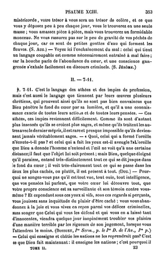 PSAUME XGIII.                                 353
miséricorde , votre trésor à vous sera un trésor de colère, et ce que
vous y déposez peu à peu chaque jour, vous le trouverez en une seule
masse ; vous amassez pièce à pièce, mais vous trouverez un formidable
monceau. Ne vous rassurez pas sur le peu de gravité de vos péchés de
chaque j o u r , car ce sont de petites gouttes d'eau qui forment les
fleuves. (S. AUG.) — Voyez ici l'enchaînement du mal : celui qui tient
un langage coupable est comme nécessairement entraîné à mal faire ;
car la bouche parle de l'abondance du cœur, et une conscience g a n -
grenée s'exhale facilement en discours criminels. (S. JÉRÔME.)


                               II.       7-11.

   f. 7 - 1 1 . C'est le langage des athées et des impies de profession,
mais c'est aussi le langage que tiennent par leurs œuvres plusieurs
chrétiens, qui prouvent ainsi qu'ils ne sont pas bien convaincus que
Dieu pénètre le fond du cœur par sa lumière, et qu'il a une connais-
sance exacte de toutes leurs actions et de toutes leurs pensées. — Ces
athées, ces impies reviennent difficilement. Gomme ils sont d'autant
plus insensés qu'ils se croient plus sages, et môme qu'ils traitent les au-
tresaveclederniermépris,iiestrareet presque impossible qu'ils devien-
nent jamais véritablement sages. —- « Quoi, celui qui a formé l'oreille
n'écoute-t-il pas ? et celui qui a fait les yeux est-il aveugle ?tL'oreille
que Dieu a donnée l'homme n'entend et l'œil ne voit qu'à une certaine
distancejil faut que l'objet lui soit présent ; mais Dieu, quelque éloigné
qu'il paraisse, entend très-distinctement tout ce qui se dit jusque dans
le fond du cœur ; il voit très-clairement tout ce qui se passe dans les
lieux les plus cachés, ou plutôt, il est présent à tout. (DUG.) — Pour-
quoi ne songez-vous pas qu'il est tout vue, tout ouïe, tout intelligence,
que vos pensées lui parlent, que votre cœur lui découvre tout, que
votre propre conscience est sa surveillante et son témoin contre vous-
même ? Et cependant sous ces yeux si vifs, sous ces regards si perçants,
vous jouissez sans inquiétude du plaisir d'ôtre caché ; vous vous aban-
donnez à la joie et vous vivez en repos parmi vos délices criminelles,
sans songer que Celui qui vous les défend et qui vous en a laissé tant
d'innocentes, viendra quelque j o u r inopinément troubler vos plaisirs
d'une manière terrible par les rigueurs de son jugement, lorsque vous
                                                   ot
l'attendrez le moins. (BOSSUET, /" Serm., p. le I D. de VAv., 7
                                     R                               R0
                                                                         p.)
—• Celui qui enseigne et châtie les nations ne les reprendrait pas? C'est
 ce que Dieu fait maintenant : il enseigne les nations ; c'est pourquoi il
             TOME II.                                            23
 