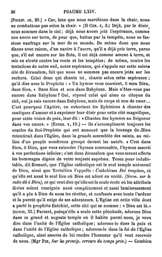 30                                          PSAUME            LXIV.

(PnrLip. m , 2 0 . ) « Car, b i e n q u e n o u s m a r c h i o n s d a n s l a c h a i r , n o u s
n e c o m b a t t o n s p a s s e l o n l a c h a i r . » (II Coït, x , 3.) D é j à , p a r l e              désir   f



n o u s s o m m e s d a n s l e ciel ; d é j à n o u s a v o n s j e t é l ' e s p é r a n c e , c o m m e
une ancre sur terre, de p e u r q u e , battus p a r la t e m p ê t e , n o u s ne fas-
sions n a u f r a g e sur la m e r de ce m o n d e . D e m ô m e                            donc que           nous
disons a v e c r a i s o n , d'un navire à l'ancre, qu'il a déjà pris terre, p a r c e
q u e , s'il e s t e n c o r e s u r l e s f l o t s , i l e s t d é j à c o m m e a m e n é à t e r r e , e t
mis e n s û r e t é c o n t r e les v e n t s e t les t e m p ê t e s ; d e m ê m e , c o n t r e l e s
tentations de notre exil, notre espérance, qui s'appuie sur cette sainte
cité d e J é r u s a l e m , fait q u e n o u s n e s o m m e s p a s e n c o r e j e t é s s u r l e s
rochers.        Celui d o n c qui c h a n t e i c i , c h a n t e s e l o n cette                   espérance;
qu'il d i s e a v e c l e P r o p h è t e : « U n h y m n e v o u s c o n v i e n t , ô m o n D i e u ,
dans S i o n . » D a n s Sion et n o n dans B a b y i o n e . Mais n'êtes-vous p a s
encore d a n s B a b y i o n e ? Oui,               répond celui qui aime ce                        citoyen        du
ciel, oui j e suis encore d a n s B a b y i o n e , m a i s de corps et n o n de c œ u r . . .
C'est p o u r q u o i l ' A p ô t r e , e n e x h o r t a n t l e s E p h é s i e n s à c h a n t e r d e s
cantiques d'amour et à e x p r i m e r leur désir pour cette cité m a g n i f i q u e ,
pour cette vision de paix, leur dit : « Chantez des h y m n e s a u S e i g n e u r
d a n s v o s c œ u r s . » (EPIIES. V, 1 9 . ) — Ils s ' a c c o m p l i s s e n t                toujours les
 oracles du ltoi-Prophète qui ont annoncé                                   que la louange               de-Dieu
retentirait dans l'Eglise, dans la g r a n d e a s s e m b l é e des saints, au                                  mi-
 lieu d'un p e u p l e n o m b r e u x g r o u p é               d e v a n t l e s a u t e l s , a C'est       dans
 Sion, ô Dieu, que vous entendez l'hymne convenable, l'hymne assorti
à v o s p e r f e c t i o n s i n f i n i e s ; c'est d a n s J é r u s a l e m q u e v o u s s e r o n t o f f e r t s
les h o m m a g e s d i g n e s d e votre m a j e s t é s u p r ê m e . T e n e z p o u r i n d u b i -
 table, dit B o s s u e t , que l'Eglise catholique est le seul t e m p l e universel
 do D i o u , a i n s i q u e T e r t u l l i c n l ' a p p e l l e :   Calholicum Dci tcmplum, e t
 q u ' e l l e e s t a u s s i l e s e u l l i e u o ù D i e u e s t a d o r é e n v é r i t é . (Serm. sur le
 culte dû à Dieu), c e q u i v e u t d i r e q u ' e l l e e s t l a s e u l e é c o l e o ù l e s a t t r i b u t s
 divins soient           enseignés         aussi c o m p l è t e m e n t et aussi l u m i n e u s e m e n t
 qu'il a p l u à D i e u d e n o u s l e s r é v é l e r , e t c o n f e s s é s a v e c t o u t e l ' a r d e u r
 et la p u r e t é qu'il e x i g e de ses adorateurs. L'Eglise est c e t t e ville                              dont
 a parlé le p r o p h è t e Ezéchiel, cette cité qui se n o m m e : « Dieu est là.»
 (XLVIII, 5 5 . ) P a r t a n t , p u i s q u ' e l l e a s e u l e c e t t e p l é n i t u d e , a d o r o n s D i e u
 d a n s c e g r a n d e t a u g u s t e t e m p l e o ù il h a b i t e p a r m i n o u s , j e v e u x
 dire d a n s l'unité de l'Eglise c a t h o l i q u e ; a d o r o n s - l e d a n s la p a i x e t
 d a n s l ' u n i t é d e l ' E g l i s e c a t h o l i q u e ; a d o r o n s - l e d a n s l a foi d e l ' E g l i s e
 c a t h o l i q u e , ainsi assurés d e lui rendre l ' h o n n e u r qu'il v e u t                       recevoir
 de n o u s . (Mgr PIE,           Sur Us prmeip. erreurs du temps prés.) — C o m b i e n
 