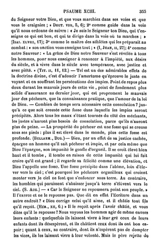 PSAUME XG1II.                             355
du Seigneur votre Dieu, et que vous marchiez dans ses voies et que
vous le craigniez ; » DEUT. VIII, 5, 6); 2 ° comme guide dans la voie
qu'il nous ordonne de suivre : « Je suis le Seigneur ton Dieu, qui t'en-
seigne ce qui est bon, et qui te dirige dans la voie où tu marches ; »
(ISAI. XLVIII, 1 7 ) ; 3° comme le maître des athlètes qui les préparait au
combat : « son onction vous enseigne tout ; » (I, JEAN, II, 2 7 ) ; 4 ° comme
notre Sauveur : « La grâce de Dieu notre Sauveur s'est révélée à tous
les hommes, pour nous enseigner à renoncer à l'impiété, aux désirs
du siècle, et à vivre dans le siècle avec tempérance, avec justice et
avec piété. » (TIT. II, 1 1 , 12.) — Tel est un des admirables effets de
la doctrine divine, c'est d'adoucir l'amertume qu'éprouve le juste en
voyant et en souffrant les persécutions des impies. Point de repos plus
doux d u r a n t les mauvais jours de cette vie , point de fondement plus
solide d'assurance au dernier jour, qui est proprement le mauvais
jour des pécheurs, que la connaissance pratique, que l'amour de la loi
de Dieu. — Combien de temps sera nécessaire cette consolation ? j u s -
qu'à ce que soit creusée cette fosse dans laquelle les impies seront
 précipités. Alors tous les maux s'étant tournés du côté des méchants,
 les justes n'auront plus besoin de consolation, parce qu'ils n'auront
 plus de peine. — L a prospérité du pécheur est une fosse qui se creuse
 sous ses pieds : plus il est élevé dans le monde, plus cette fosse est
 profonde. (BELLARM., D U G . ) — Dieu, par un effet de sa justice cachée,
 épargne un homme qu'il sait pécheur et impie, et par cela mémo que
 Dieu l'épargne, son impunité le gonfle d'orgueil. Il se croit élevé bien
 haut et il tombe , il tombe en raison de cotte impunité qui lui fait
 croire qu'il est grand ; il regarde sa félicité comme une élévation, et
 Dieu l'appelle une fosso. Une fosse précipite dans l'abîme, loin d'éle-
 ver vers le ciel ; c'est pourquoi les pécheurs orgueilleux qui croient
  monter vers Q ciel ne font que s'enfoncer sous terre. Au contraire,
  les humbles qui paraissent s'abaisser jusqu'à terre s'élèvent vers le
  ciel. (S. AUG.) — « Car le Seigneur ne repoussera point son peuple. »
  Il l'exerce et ne le repousse pas. Que dit en effet l'Ecriture dans un
  autre endroit ? « Dieu corrige celui qu'il aime, et il châtie tout fils
  qu'il reçoit. (HÉB., XII, 6.) » Il le reçoit après l'avoir châtié, et vous
  dites qu'il le repousse? Nous voyons les hommes agir de même envers
   leurs enfants : quelquefois ils laissent vivre à leur gré ceux de leurs
   enfants dont ils désespèrent, et ils châtient ceux dont ils ont bon es-
   poir ; quant à ceux, au contraire, dont ils n'espèrent pas de dompter
   les vices, ils les laissent vivre à leur volonté. Mais le père rejette de>
 