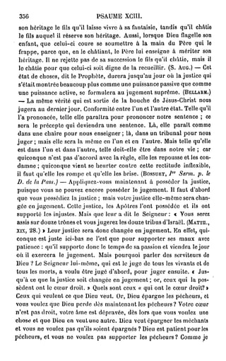 356                           PSAUME XCIII.
  son héritage le fils qu'il laisse vivre à sa fantaisie, tandis qu'il châtie
  le fils auquel il réserve son héritage. Aussi, lorsque Dieu flagelle son
  enfant, que celui-ci coure se soumettre à la main du Père qui le
  frappe, parce que, en le châtiant, le Père lui enseigne à mériter son
  héritage. Il ne rejette pas de sa succession le fils qu'il châtie, mais il
  le châtie pour que celui-ci soit digne de la recueillir. (S. AUG.) — Cet
  état de choses, dit le Prophète, durera jusqu'au jour où lajustice qui
  s'était montrée beaucoup plus comme une puissance passive que comme
  une puissance active, se formulera au jugement suprême. (BELLARM.)
  — La même vérité qui est sortie de la bouche de Jésus-Christ nous
 jugera au dernier jour. Conformité entre l'un et l'autre état. Telle qu'il
 l'a prononcée, telle elle paraîtra pour prononcer notre sentence ; ce
 sera le précepte qui deviendra une sentence. Là, elle paraît comme
 dans une chaire pour nous enseigner ; là, dans un tribunal pour nous
 j u g e r ; mais elle sera la même en l'un et en l'autre. Mais telle qu'elle
 est dans l'un et dans l'autre, telle doit-elle ôtre dans notre vie ; car
 quiconque n'est pas d'accord avec la règle, elle les repousse et les con-
 damne ; quiconque vient se heurter contre cette rectitude inflexible,
                                                               ot
 il faut qu'elle les rompe et qu'elle les brise. (BOSSUET,  J     Serm. p. le
 D. de la Pass.) — Appliquez-vous maintenant à posséder la justice,
 puisque vous ne pouvez encore posséder le jugement. Il faut d'abord
 que vous possédiez lajustice ; mais votre justice elle-même sera chan-
 gée en jugement. Cette justice, les Apôtres l'ont possédée et ils ont
 supporté les injustes. Mais que leur a dit le Seigneur: « Vous serez
 assis sur douze trônes et vous jugerez les douze tribus d'Israël. (MATTH.,
XIX, 28.) » Leur justice sera donc changée en jugement. En effet, qui-
 conque est juste ici-bas ne l'est que pour supporter ses maux avec
patience : qu'il supporte donc le temps de sa passion et viendra le jour
où il exercera le jugement. Mais pourquoi parler des serviteurs de
Dieu ? Le Seigneur lui-môme, qui est le juge de tous les vivants et de
tous les morts, a voulu être jugé d'abord, pour juger ensuite, t Jus-
qu'à ce que lajustice soit changée en jugement ; or, ceux qui la pos-
sèdent ont le cœur droit. » Quels sont ceux « qui ont le cœur droit? »
Ceux qui veulent ce que Dieu veut. Or, Dieu épargne les pécheurs, et
vous voulez que Dieu perde dès maintenant les pécheurs? Votre cœur
n'est pas droit, votre âme est dépravée, dès lors que vous voulez une
chose et q u e Dieu en veut une a u t r e . Dieu veut épargner les méchants
et vous ne voulez pas qu'ils soient épargnés ? Dieu est patient pour les
pécheurs, et vous ne voulez pas supporter les pécheurs? Comme je
 