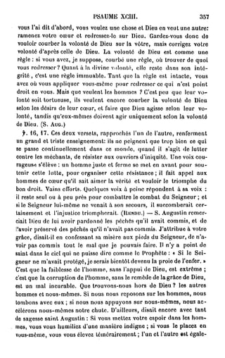 P S A U M E XCI1I.                         357

 vous l'ai dit d'abord, vous voulez une chose et Dieu en veut une a u t r e :
 ramenez votre cœur et redressez-le sur Dieu. Gardez-vous donc de
 vouloir courber la volonté de Dieu sur la vôtre, mais corrigez votre
 volonté d'après celle do Dieu. La volonté de Dieu est comme une
règle : si vous avez, je suppose, courbé une règle, où trouver de quoi
vous redresser ? Quant à la divine volonté, clic reste dans son inté-
grité , c'est une règle immuable. Tant que la règle est intacte, vous
avez où vous appliquer vous-même pour redresser ce qui n'est point
droit en vous. Mais que veulent les hommes ? C'est peu que leur v o -
lonté soit tortueuse, ils veulent encore courber la volonté de Dieu
selon les désirs de leur cœur, et faire que Dieu agisse selon leur vo-
lonté, tandis qu'eux-mêmes doivent agir uniquement selon la volonté
de Dieu. (S. AUG.)
     f. 1 6 , 1 7 . Ces deux versets, rapprochés l'un de l'autre, renferment
 un grand et triste enseignement: ils ne peignent que trop bien ce qui
se passe continuellement dans ce monde, quand il s'agit de lutter
contre les méchants, de résister aux ouvriers d'iniquité. Une voix cou-
rageuse s'élève : un homme juste et ferme se met en avant pour sou-
tenir cette lutte, pour organiser celle résistance; il fait appel aux
hommes de cœur qu'il sait aimer la vérité et vouloir le triomphe du
bon droit. Vains efforts. Quelques voix à peine répondent à sa voix :
il reste seul ou à peu près pour combattre le combat du Seigneur ; et
si le Seigneur lui-môme ne venait à son secours, il succomberait cer-
tainement et l'injustice triompherait. (UISNDU.) — S. Augustin remer-
ciait Dieu de lui avoir pardonné les péchés qu'il avait commis, et do
.'.'avoir préservé des péchés qu'il n'avait pas commis. J'attribue à votre
grâce, disait-il en confessant sa misère aux pieds du Seigneur, de n'a-
voir pas commis tout le mal que j e pouvais faire. Il n'y a point de
saint dans le ciel qui ne puisse dire comme le Prophète : « Si le Sei-
gneur ne m'avait protégé, je serais bientôt devenu la proie de l'enfer. »
C'est que la faiblesse de l'homme, sans l'appui de Dieu, est extrême ;
c'est que la corruption de l'homme, sans le remède de la grâce de Dieu,
est un mal incurable. Que trouvons-nous hors de Dieu ? les autres
hommes et nous-mêmes. Si nous nous reposons sur les hommes, nous
tombons avec eux ; si nous nous appuyons sur nous-mêmes, nous a c -
célérons nous-mêmes notre chute. D'ailleurs, disait encore avec tant
de sagesse saint Augustin : Si vous mettez votre espoir dans les hom-
mes, vous vous humiliez d'une manière indigne ; si vous le placez en
vous-même, vous vous élevez témérairement ; l'un et l'autre est égale-
 