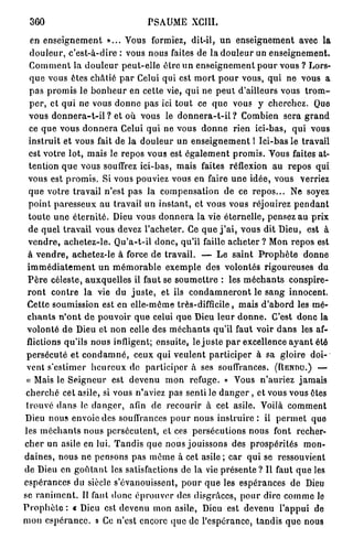 360                            PSAUME XGIII.
   en enseignement »... Vous formiez, dit-il, un enseignement avec la
  douleur, c'est-à-dire : vous nous faites de la douleur un enseignement.
  Comment la douleur peut-elle être un enseignement pour vous ? Lors-
  que vous êtes châtié par Celui qui est mort pour vous, qui ne vous a
  pas promis le bonheur en cette vie, qui ne peut d'ailleurs vous t r o m -
  per, et qui ne vous donne pas ici tout ce que vous y cherchez. Que
  vous donnera-t-il ? et où vous le donnera-t-il ? Combien sera grand
  ce que vous donnera Celui qui ne vous donne rien ici-bas, qui vous
  instruit et vous fait de la douleur un enseignement 1 Ici-bas le travail
  est votre lot, mais le repos vous est également promis. Vous faites at-
  tention que vous souffrez ici-bas, mais faites réflexion au repos qui
  vous est promis. Si vous pouviez vous en faire une idée, vous verriez
  que votre travail n'est pas la compensation de ce repos... Ne soyez
  point paresseux au travail un instant, et vous vous réjouirez pendant
  toute une éternité. Dieu vous donnera la vie éternelle, pensez au prix
  de quel travail vous devez l'acheter. Ce que j ' a i , vous dit Dieu, est à
  vendre, achetez-le. Qu'a-t-il donc, qu'il faille acheter ? Mon repos est
  à vendre, achetez-le à force de travail. — Le saint Prophète donne
 immédiatement un mémorable exemple des volontés rigoureuses du
 Père céleste, auxquelles il faut se soumettre : les méchants conspire-
 ront contre la vie du juste, et ils condamneront le sang innocent.
 Cette soumission est en elle-même très-difficile, mais d'abord les mé-
 chants n'ont de pouvoir que celui que Dieu leur donne. C'est donc la
 volonté de Dieu et non celle des méchants qu'il faut voir dans les af-
 flictions qu'ils nous infligent; ensuite, le juste par excellence ayant été
 persécuté et condamné, ceux qui veulent participer à sa gloire doi-
 vent s'estimer heureux de participer à ses souffrances. (RENUU.) —
 « Mais le Seigneur est devenu mon refuge. » Vous n'auriez jamais
 cherché cet asile, si vous n'aviez pas senti le d a n g e r , et vous vous êtes
 trouvé dans le danger, afin de recourir à cet asile. Voilà comment
Dieu nous envoie des souffrances pour nous instruire : il permet que
les méchants nous persécutent, et ces persécutions nous font recher-
cher un asile en lui. Tandis que nous jouissons des prospérités mon-
daines, nous ne pensons pas même à cet asile ; car qui se ressouvient
de Dieu en goûtant les satisfactions de la vie présente? Il faut que les
espérances du siècle s'évanouissent, pour que les espérances de Dieu
se raniment. Il faut donc éprouver des disgrâces, pour dire comme lo
Prophète : « Dieu est devenu mon asile, Dieu est devenu l'appui de
mon espérance. » Ce n'est encore que de l'espérance, tandis que nous
 