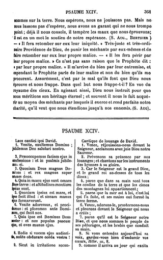 PSAUME XGIV.
  lommes sur la terre. Nous espérons, nous ne jouissons pas. Mais n e
  nous lassons pas d'espérer, nous avons un garant qui ne nous trompe
  point; déjà il nous console, il tempère les maux que nous éprouvons;
  il est en un mot le soutien de notre espérance. (S. Auu., BERTMER )
  — « Il fera retomber sur eux leur iniquité. » Très-juste et très-ordi-
  naire Providence de Dieu, de punir les méchants par eux-mêmes et de
 faire retomber sur eux leur propre malice. — « Il les fera périr par
 leur propre malice. » Ce n'est pas sans raison que le Prophète dit :
 i par leur propre malice. » Il m'arrive du bien par leur entremise, et
 cependant le Prophète parle de leur malice et non du bien qu'ils me
 procurent. Assurément, c'est par le mal qu'ils font que Dieu nous
 éprouve et nous frappe. Dans quel b u t nous frappe-t-il? En vue du
 royaume des cieux. En agissant ainsi, Dieu nous instruit pour quo
 nous méritions son héritage éternel ; et souvent il nous le fait acqué-
 rir au moyen des méchants par lesquels il exerce et rend parfaite notre
 charité, qu'il veut que nous étendions jusqu'à nos ennemis. (S. AUG).




                             PSAUME XCIV.

  Laus cantici ipsi David.                 Cantique de louange de David.
  1. Venite, exultemus Domino ;            1. Venez, réjouissons-nous devant lo
jobilemus Doo salutari nostro.          Seigneur, acclamons avec joie Diou notre
                                        Sauveur.
    2. Praeoccupemus faciem ejus in        2. Prévenons sa présence par nos
  confessione : et in psalmis jubile- louanges ; et chantons sur les instruments
  mu., ei.                              des hymnes à sa gloire.
    3. Quoniam Deus magnus Do-             3. Car le Seigneur est le grand Dieu,
 miius : et rex magnus super et le grand roi au-dessus do tous les
 oninos dcos.                          dieux ;
    4. Quia in manu ejus sunt omnes       4. parce que dans sa main sont tous
 fines- terra? : etaltitudinesmontium les confins do la terre ot que les cimes
 ipsius sunt.                          des montagnes lui appartiennent;
    5. Quoniam ipsius est mare, et        5. parce que la mer est à lui, c'ost lui
 ipso fecit illud : et siccam manus qui l'a faite, et ses mains ont formé la
 ejus formaverunt.                     terre ferme.
   6. Venite adoremus, et proci-          6. Venez, adorons-le, prosternons-nous
damus : et ploremus ante Domi- et pleurons devant le Seigneur qui nous
lum, qui fecit nos.                   a créés ;
   7. Quia ipse est Dominus Deus         7. parce qu'il est le Soigneur notre
«oster : et nos populus pascuœ Dieu, et que nous sommes le peuple do
ijus, et oves manus ejus.             ses pâturages, et les brebis que conduit
                                      sa main.
   8. Ilodie si voeem ejus audiori-      8. Si vous entendez aujourd'hui sa
tis, nolite obdurare corda vestra i voix, gardez-vous bien d'endurcir vos
                                      cœurs, Ilébr. m, 8.
   9. Sicqt in irritatione secun-        9. comme il arriva au jour qui excita
 