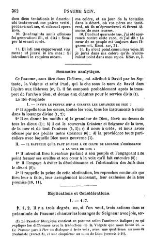 363                               PSAUME XGIV.
du m diem tentationis in deserto :   ma colère, et au jour de la tentation
ubi tentaverunt me patres vestri,    dans le désert, où vos pères me tentè-
probaverunt me, et viderunt opéra    rent, où ils m'éprouvèrent et furent té-
mea.                                 moins de mes œuvres.
   10. Quadraginta annis offcnsus       10. Pendant quarante ans, j'ai été cour-
fui gencrationi illi, et dixi : Sem- roucé contre cette race, et j'ai dit : Le
per bi errant corde.                 cœur de ce peuple est toujours dans l'é-
                                     garement. Exod. xiv, 34.
   1 i. Et isti non cognoverunt vias    11. Ils n'ont point connu mes voies. Et
mcas : ut juravi in ira mea : Si je jurai dans ma colère qu'ils n'entre-
introibunt in requiem meam.          raient point dans mon repos. Hébr. îv, 3.


                             Sommaire analytique.
   Ce Psaume, sans titre dans l'hébreu, est attribué à David par les Sep-
tante , la Vulgate et saint Paul, qui le cite sous le nom de David dans
l'ôpitre aux Hébreux (iv, 7). Il fut composé probablement après le trans-
port de l'arche à Sion, et donné aux chantres pour le service divin (i).
   Le Roi-Prophète
         I. — INVITE LE PEUPLE JUIF A. CHANTER LES LOUANGES DE DIEU *.
   1° Il appelle tous les cœurs, toutes les voix, tous les instruments à s'unir
dans la louange divine (1, 2);
  2° Il en donne les motifs : a) la grandeur de Dieu, élevé au-dessus do
tous les dieux (3) ; 6) il est le souverain Créateur et Seigneur de la terro,
de la mer et de tout l'univers (4, 5) ; c) il nous a créés, et nous avons
offensé par nos péchés notre Créateur (6) ; d) la providence toute parti-
culière avec laquelle Dieu nous gouverne (7).
  IL — IL RAPPELLE QU'lL FAUT JOINDRE A CE CULTE DE LOUANGE L'OBÉISSANCE
                            A LA VOIX DE DIEU :
   1° Il introduit Dieu lui-même parlant à son peuple et l'engageant a ne
point fermer ses oreilles et son creur à la voix qu'il fait entendre (8) ;
   2° Il l'engage à éviter la désobéissance et l'obstination des Juifs dans
le désert (9) ;
  3° 11 rappelle la peine de cette obstination, les reproches continuels que
Dieu leur a faits , leur aveuglement incessant, leur exclusion de la terro
promise (10, il).

                       Explications et Considérations.
                                      I. —   1-7.
  f. 1, 2. Il y a trois degrés, ou, si l'on veut, trois actions dans ce
préambule du Psaume : chanter les louanges du Seigneur avec joie, ser-
  (1) Le Psautier liturgique contient ce p s a u m e selon l'ancienne italique ; co qui
explique les différences avec la traduction de la Vulgate que n o u s lisons ici. —
Ce Psaume parait être un dialogno à trois v o i x , avec une quatrième au nom ttti
Psalmiste (verset 8), cl uno ciuquicnii' au n o m de Dieu (versets S)-H).
 