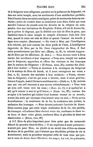 PSAUME XGIV.                                363

Vir le Seigneur avec allégresse, paraître en la présence du Seigneur, ou
dans son saint temple, avec les sentiments d'une satisfaction parfaite.
Point d'ennui dans ces sainls cantiques, point de murmures dans ces ser-
vitudes; point do trouble dans ce commerce avec Dieu. Celui qui veut
accorder l'amour du monde avec les devoirs de la religion ne com-
prendra rien aux invitations du Prophète. Il dira, s'il est de bonne foi,
que la prière le dégoûte, que la fidélité aux lois de Dieu le gène, que
l'assiduité dans le saint temple le remplit d'humeur. Cela doit être
ainsi, quand le cœur est vide de Dieu et quand l'amour du monde y
règne avec empire. (BERTJIIER). — On vient à Dieu par l'intelligence
et la volonté, qui sont comme les deux pieds de l'âme. L'intelligence
s'approche de Dieu par la foi. Pour s'approcher de Dieu, il faut
croire premièrement que Dieu est; (HEBR, XI, 6 ) ; la volonté s'appro-
che de Dieu par les affections. (S. AUG.). — Nous devons venir à Dieu
comme des serviteurs à leur seigneur. « Vous avez rempli vos mains
pour le Seigneur, approchez et offrez des victimes et des louanges
dans la maison du Seigneur; » (II PARAL. XXIX, 3 1 ) ; comme des disci-
ples à leur maître : « Venez et montons à la montagne du Seigneur
et à la maison du Dieu de Jacob, et il nous enseignera ses voies; »
(ISAI, II, 3 ) ; comme des malades à leur médecin : « Venez, retour-
nons au Seigneur, c'est lui qui nous a blessés, mais il nous g u é r i r a ;
il nous a frappés, mais il fermera nos blessures ; » (OSÉE VI, 1 , 2 ) ; comme
ceux qui ont soif viennent à une source rafraîchissante : « Vous tous
qui avez soif, venez vers les eaux; » (ISAI. LV, 1 ) ; « si quelqu'un a
soif, qu'il vienne à moi et qu'il boive; » (JEAN, VU, 3 7 ) ; comme des
aveugles à la lumière qui éclaire tout homme venant en ce m o n d e ;
co.nme des amis qui viennent s'entretenir avec un ami.— Trois sortes
de confessions : la confession de la foi, la confession des péchés, la
confession des louanges. — Nous devons prévenir l'arrivée de Jésus-
Christ comme j u g e par cette triple confession de la foi, des péchés,
des louanges, t Confessez Dieu durant votre vie, confossez-lo dans vo-
ire force et dans votre gloire, confessez Dieu et glorifiez-le dans ses
miséricordes. » (ECCLI. XVII, 2 7 ) .
  f. 3 - 7 . Rien de plus important pour bien prier que de concevoir
d'abord de grandes idées de Dieu.— Il est supérieur à toute puissance ;
ce serait peu pour Dieu, ou plutôt ce ne serait rien d'être au-dessus
des dieux de la gentilité, qui n'étaient que des idoles privées de vie et
de sentiment; mais sa grandeur surpasse celle de tous ceux qui por-
Icot le nom de dieux dans J'Ecritum, los anges, los rois, les puissants,
 