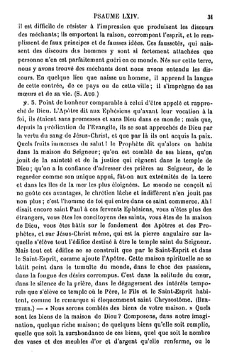 PA M L I .
                             S U E XV                               3i
 il est difficile d résister à l'impression q e produisent les discours
                   e                         u
 des méchants; ils e p r e t la raison, c r o p n l'esprit, et le r m
                      m otn                 or m e t                 e -
 plissent de f u principes et d fausses idées. C s faussetés, q i nais-
                a x               e               e               u
 sent des discours des h m e y sont si fortement attachées q e
                            o ms                                     u
 personne n'en est parfaitement guéri e ce monde. N s s r cette terre,
                                          n             é u
 n u y avons t o v des m c a t dont nous avons entendu les dis-
   o s             rué         é h ns
 cours. E quelque lieu q e naisse u h m e il a p e d la langue
           n                 u           n o m,       p rn
 d cette contrée, d ce pays o d cette ville ; il s'imprègne d ses
  e                   e            u e                              e
 m u s et de sa vie. (S. AUG.)
   œr
        5. Point d b n e r c m a a l à celui d'être appelé et rappro-
                   e o h u o p r be
 c é d Dieu. LA ô r dit a x Ephôsicns qu'avant leur vocation à la
  h e              ' p te       u
 foi, ils étaient sans p o e s s et sans De d n ce m n e ; m i que,
                         r m se             iu a s        od       as
 depuis la prédication d l'Evangile, ils se sont approchés d De p r
                           e                                  e iu a
 la vertu d sang d Jésus-Christ, et q e p r là ils ont acquis la paix.
              u        e                   u a
 Q es fruits i m n e d salut 1 le Prophète dit qu'alors o habite
    ul          m e ss u                                        n
 d n la m i o d Seigneur; q ' n est c m l de ses biens, q ' n
   a s        as n u                uo        o bé                   uo
 jouit d la sainteté et d la justice q i régnent d n le temple d
          e                  e            u            a s              e
 De ; q ' n a la confiance d'adresser des prières a Seigneur, d le
   iu       uo                                         u              e
 regarder c m e s n u i u appui, fùt-on a x extrémités d la terre
             o m o         nq e                  u              e
 et d n les îles d la m r les plus éloignées. L m n e n conçoit ni
      a s            e      e                      e od e
 n goûte ces avantages, le chrétien lâche et indifférent ne jouit p s
   e                                                        'n         a
 n n plus ; c'est lh m e d foi q i entre d n ce saint c m e c . A !
  o                 'o m e           u         a s           o mre h
 disait encore saint P u à ces fervents Ephésiens, vous n'êtes plus des
                        a l
 étrangers, vous êtes les concitoyens des saints, vous êtes d la m i o
                                                              e       as n
 d Dieu, vous êtes bâtis s r le f n e e t des A ô r s et des Pro-
  e                           u      o dmn           p te
phètes, et sur Jésus-Christ m m , qui est la pierre angulaire s r la-
                                 ô e                               u
quelle s'élève tout l'édifice destiné à être le temple saint d Seigneur.
                                                              u
M i tout cet édifice n se construit q e p r le Saint-Esprit et d n
   as                     e               u a                         as
le Saint-Esprit, c m e ajoute l'Apôtre. Cette m i o spirituelle n se
                    o m                             as n              e
bâtit point d n le tumulte d monde, d n le choc des passions,
                a s               u           a s
d n la f u u d s désirs c r o p s Ce t dans la solitude d cœur,
  a s       o g e e            o r m u. 's                        u
d n le silence d la prière, d n le dégagement des intérêts tempo-
  a s               e            a s
rels q e s'élève ce temple o le Père, le Fils et le Saint-tEsprit habi-
       u                       ù
tent, c m e le r m r u si éo u m e t saint Chrysostôme. (BER-
         o m         e aq e      l q e mn
THIER.) — « N u serons comblés des biens de votre maison. » Q es
                  os                                                   ul
sont les biens d la m i o d Dieu? C m o o s d n notre imagi-
                  e      as n e            o p s n, a s
nation, quelque riche maison; d quelques biens qu'elle soit remplie,
                                   e
quelle q e soit la s r b n a c d ces biens, quel q e soit le n m r
           u          ua o d ne e                      u           o be
des vases et des m u l s do et d'argent qu'elle renferme, o lo
                       e be ' r                                     u
 