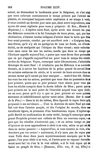 366                            PSAUME XCIV.
actuel, en demandant le lendemain pour le Seigneur, et c'est ainsi
que nous enlevant constamment le temps présent par l'attrait dei
plaisirs, et renvoyant toujours notre espérance à un temps à venir,
il nous conduit au dernier jour sans que, dans notre imprudence, nous
ayons été assez vigilants pour nous y préparer. (S. B A S . , Ilomini         S,
JJaptistna.)     — L'Apôtre saint Paul, après avoir mis devant les yeux
des Hébreux convertis à la foi l'exemple de leurs pères, qui, par leur
obstination, s'étaient rendus indignes d'entrer dans la terre que Dieu
leur avait promise, conclut par cet excellent avis : « Craignez donc,
mes frères, qu'il n'y ait en quelqu'un de vous un fonds, ou d'incré-
dulité, ou de malignité qui l'éloigné du Dieu vivant; mais exhorter-
vous sans cesse les uns les autres, tandis que dure ce temps que
l'Ecriture appelle aujourd'hui, » parce que vous devez être persuadés
que ce qui s'appelle aujourd'hui est pour vous le temps des miséri-
cordes du Seigneur. Voyez, remarque saint Chrysostome, l'admirable
théologie de saint Paul : il n'exhorle pas les Hébreux à se convertir
demain, ni à suivre les lumières de la grâce quand ils seront libres
de certains embarras du siècle, ni à revenir de leurs erreurs dans u          n
certain terme qu'il aurait pu leur m a r q u e r . . . mais il leur dit : Exhor-
tez-vous les uns les autres, pendant que vous êtes en possession de ce
j o u r présent, parce que ce j o u r présent vaut mieux pour vous que
tous les siècles compris dans la durée infinie de Dieu ; parce que et
j o u r présent est le seul point de l'éternité auquel vous ayez droit;
 en un mot, parce qu'il n'y a que ce j o u r présent où vous puissie*
sûrement et infailliblement opérer votre salut. (BOURO. Sur le relarê
 de la Pén.)     — Dans la loi du sabbat, Dieu figurait le repos futur qu'ij
préparait à ses serviteurs.... C'est la doctrine de saint Paul qui nota
fait voir dans l'ancien peuple, et dès l'origine du monde, dans une
 excellente ligure, la promesse d'un bienheureux repos. L'Apôtro ap-
pelle David en confirmation de cette vérité, lorsqu'il remarque quoef
grand Prophète promet aux enfants de Dieu un nouveau repos, i 08
jure que les rebelles n'entreront pas, » et en même temps un jour
 d'épreuve où nous apprendrons à obéir à sa voix, selon ce qui estdtt
 dans ce même psaume : « Aujourd'hui, si vous écoutez sa voix, n'c8°
 durcissez pas vos cœurs ! » autrement, il n'y aura pas de repos pour
 vous. Voilà donc deux jours mystérieusement marqués par le Sel*
 g n e u r , l'un pour obéir à sa voix, et l'autre pour se reposer éternelle*
 ment avec lui ! et c'est là le vrai sabbat, « et le vrai repos qui e         &
 laissé au peuple de Dieu. » (BOSSUET, Eléc. v m , S. x n , Elév.) —
 
