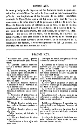 PSAUME       XGV.                              3G7
La cause principale de l'égarement des hommes est de ne pas c o n -
naître les voies de Dieu. Ces voies de Dieu sont sa loi, tant naturelle
qu'écrite; ses inspirations et les touches de sa grâce; l'imitation
constante de Jésus-Christ, qui a dit lui-même qu'il était la voie; la
connaissance de notre misère et la persuasion intime de notre fai-
blesse; la fuite du monde et l'éloignement de tout ce que lo monde
estime, aime et a d m i r e ; l'esprit de solitude et la pratique de l'orai-
son; l'amour des humiliations, des souffrances, de la pauvreté. (BER-
TMER.) — Ne doutez pas du repos, de la félicité, de l'éternité, de
l'immortalité, si vous êtes fidèles à la loi de Dieu ; et ne doutez pas
non plus de la mort éternelle, du feu éternel, de la damnation en la
compagnie des démons, si vous transgressez cette loi. Le serment de
    1
Dieu regarde ces deux termes. ( S . AUG.)



                             PSAUME          XCV.

   Canticum ipsi David, quando            Cantique do David, lorsqu'on bâtissait
domus sedificabatur post captivi-      la maison après la captivité.
tatem.
   1. Cantate Domino canticum             1. Chantez au Seigneur un cantique
novum : cantate Domino omnis           nouveau ; chantez au Seigneur, vous tous
terra.                                 habitants de la terre.
   2. Cantate Domino, et bénédi-          2. Chantez au Seigneur, et bénissez
cité nomini ejus : annuntiate de       son nom : annoncez de jour en jour lo
die in diem salutare ejus.             salut qui vient de lui.
   3. Annuntiate intcr gentes glo-        3. Annoncez sa gloiro parmi les na-
riam ejus, in omnibus populis          tions, et ses merveilles au milieu de tous
•mirabilia ejus.                       les peuples,
   4. Quoniam magnus Dominus              4. parce que le Seigneur est grand et
et laudabilis nimis : terribilis est   infiniment louable ; il est plus redoutable
super omnes deos.                      quo tous les dieux ;
   5. Quoniam omnes dii gentium           {>. car tous les dieux des nations sont
dœmonia : Dominus autem cœlos          des démons ; mais le Seigneur a fait les
fecit.                                 cieux.
   6. Confessio et pulchritudo in         6. La louange et la beauté sont en sa
conspectu ejus : sanctimonia et        présence : la sainteté et la magnificence
magnificentia in sanctificationo       habitent son sanctuaire.
ejus.
   7. Afferto Domino patriai gen-         7. Offrez au Seigneur, ô contrées des
tium, afferte Domino gloriam et        nations 1 offrez au Soigneur l'honneur et
honorem :                              la gloire ;
   8. Afferte Domino gloriam no-          8. rendez au Seigneur la gloire due à
 mini ejus.                            son nom. Prenez des victimes, et entrez
   Tollite hostias, et introitc in     dans ses parvis :
 atria ejus :
   9. adorate Dominum in atrio           9. adorez le Seigneur à l'entrée de son
 sancto ejus.                          saint tabernacle. Quo toute la terre
   Commoveatur a facio ejus uni-       tremble devant sa face.
 versa terra :
 
