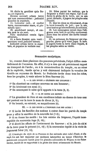 3G8                             PSAUME XGV.
   10. dicite in gentibtlâ quia Do-         10. Dites parmi les nations, que le
 IUIIIUSregnavit.                        Seigneur a établi son règne. Car il a af-
   Etcnim correxit orbem terraî          fermi le globe de la terre, qui ne sera
 qui non commovebitur : judicabit        point ébranlé ; il jugera les peuples selon
 populos in œquitate.                   l'équité.
    11. Lretentur cœli, et cxultet          11. Que les cieux se réjouissent, et que
terra, comtnoveatur mare, et ple-       la terre tressaille de joie ; quo la mer,
nitudo ejus :                           avec tout ce qu'elle renferme,en soitémuo.
   12. gaudebunt campi, et om-             12. Les campagnes seront dans Fallô-
nia quae in eis sunt.                   gresse avec tout ce qu'elles contiennent.
   Tune exultabunt omnia ligna          Alors tous les arbres des forêts tressail-
silvarum,                               liront,
   13. a facie Domini, quia venit :        13. en présence du Seigneur qui s'ap-
quoniam venit judicare terram.           jroche, parce qu'il vient juger la terre.
   Judicabit orbem terraî in œqui-       1 jugera toute la terre dans l'équité, et
tate, et populos in veritate sua.        es peuples selon sa vérité.



                            Sommaire analytique.
   Ici, comme dans plusieurs des psaumes précédents, l'objet diffère essen-
tiellement de l'occasion. En effet, il n'y a rien qui ait précisément rapport
au transport de l'arche , ou à la reconstruction du temple, ou au retour
de la captivité, tandis qu'on y voit clairement indiquée la vocation des
Gentils au royaume du Messie. Le Psalmiste invite donc tous les riches,
tous les peuples, à venir adorer le Dieu Sauveur (1).
                 I. — IL LES INVITE A CÉLÉBRER SES LOUANGES :
  1° En chantant un cantique nouveau en son honneur ;
  2° En bénissant son nom (1) ;
  3° En annonçant le salut qu'il apporte à la terre (2, 3).
                         II. — IL EN DONNE LUS MOTIFS :
  1° La grandeur de Dieu et son excellence infinie au-dessus de tous ceux
qui portent sur la terre le nom de dieux (4, S) ;
  2° Sa beauté, sa sainteté, sa magnificence (G).
               III. — IL LES INVITE A L'iIONORER PAR DES ACTES :
  1° 11 invite les familles des nations à entrer dans les parvis du temple
pour y offrir le sacrifice de la nouvelle loi (7-9) ;
  2° 11 en donne les motifs : les lois saintes du Seigneur, l'équité incor-
ruptible du souverain Juge (9, 10) ;
  3° Il décrit les efforts de l'avènement du Sauveur : a) la joie du ciel et
de la terre pour le présent (11, 12) ; b) la souveraine équité et la vérité du
jugement futur (13, 14).
  (1) L'analogie du style de ce Psaume et des suivants avec Celui d'Isaïe et d'A*
saph les ont fait rapporter par quelques interprètes au temps d'Ezéchias. Ils
paraissent composés tantôt pour les grandes soleumités de Pâques et des Taber-
nacles, tantôt ils se rapportent à la gloire des deux avènements du Messie.
 