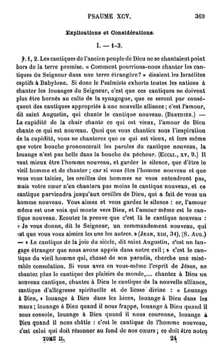 PSAUME XGV.                                369

                   Explications et Considérations.

                               I. — 1-3.

    f. 1, 2. Les cantiques de l'ancien peuple de Dieu ne se chantaient point
hors de la terre promise. « Gomment pourrions-nous chanter les can-
tiques du Seigneur dans une terre étrangère? » disaient les Israélites
captifs à Babyione. Si donc le Psalmiste exhorte toutes les nations à
chanter les louanges du Seigneur, c'est que ces cantiques ne doivent
plus être bornés au culte de la synagogue, que ce seront par consé-
quent des cantiques appropriés à une nouvelle alliance ; c'est l'amour,
dit saint Augustin, qui chante le cantique nouveau. (BERTIIIER.) —
La cupidité de la chair chante ce qui est vieux, l'amour de Dieu
chante ce qui est nouveau. Quoi que vous chantiez sous l'inspiration
de la cupidité, vous ne chanterez que ce qui est vieux, et lors même
que votre bouche prononcerait les paroles du cantique nouveau, la
louange n'est pas belle dans la bouche du pécheur. (Eccu., xv, 9.) Il
vaut mieux être l'homme nouveau, et garder le silence, que d'être le
vieil homme et de chanter ; car si vous êtes l'homme nouveau et que
vous vous taisiez, les oreilles des hommes ne vous entendront p a s ,
 mais votre cœur n'en chantera pas moins le cantique nouveau, et ce
cantique parviendra jusqu'aux oreilles de Dieu, qui a fait de vous un
homme nouveau. Vous aimez et vous gardez le silence : or, l'amour
 même est une voix qui monte vers Dieu, et l'amour même est le can-
 tique nouveau. Ecoutez la preuve que c'est là le cantique nouveau :
 < Je vous donne, dit le Seigneur, un commandement nouveau, qui
  i
 ijst que vous vous aimiez les uns les autres. » (JEAN, XIII, 31), (S. AUG.)
 — « Le cantique de la joie du siècle, dit saint Augustin, c'est un lan-
 gage étranger que nous avons appris dans notre exil ; » c'est le c a n -
 tique du vieil homme qui, chassé de son paradis, cherche une misé-
 rable consolation. Si vous avez en vous-même l'esprit de Jésus, ne
  chantez plus le cantique des plaisirs du monde,... chantez à Dieu u n
  nouveau cantique, chantez à Dieu le cantique de la nouvelle alliance,
  cantique d'allégresse spirituelle et de liesse divine : « Louange
  à Dieu, » louange à Dieu dans les biens, louange à Dieu dans les
  maux; louange à Dieu quand il nous frappe, louange à Dieu quand il
  nous console, louange à Dieu quand il nous couronne, louange à
                                 T
  Dieu quand il nous châtie : c cst lo cantique de l'homme nouveau,
  c'est celui qui doit résonner au fond de nos cœurs ; ce doit être notro
              TOME II,                                         24
 
