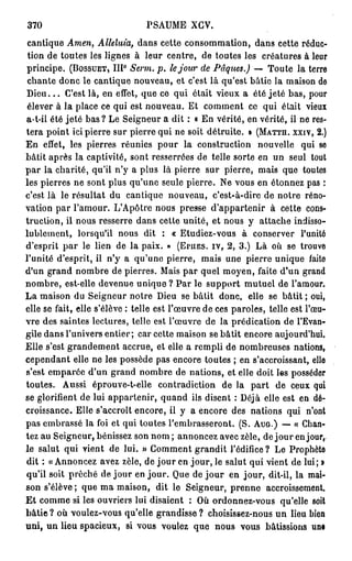 370                            PSAUME XCV.
cantique Amen, Alléluia, dans cette consommation, dans cette réduc-
 tion de toutes les lignes à leur centre, de toutes les créatures à leur
principe. (BOSSUET, I I I Serm. p. le jour de Pâques.) — Toute la terre
                         0




chante donc le cantique nouveau, et c'est là qu'est bâtie la maison de
D i e u . . . C'est là, en effet, que ce qui était vieux a été jeté bas, pour
élever à la place ce qui est nouveau. Et comment ce qui était vieux
a-t-ii été jeté bas ? Le Seigneur a dit : « En vérité, en vérité, il ne res-
tera point ici pierre sur pierre qui ne soit détruite. » (MATTH. XXIV, 2.)
En effet, les pierres réunies pour la construction nouvelle qui se
bâtit après la captivité, sont resserrées de telle sorte en un seul tout
p a r la charité, qu'il n'y a plus là pierre sur pierre, mais que toutes
les pierres ne sont plus qu'une seule pierre. Ne vous en étonnez pas :
c'est là le résultat du cantique nouveau, c'est-à-dire de notre réno-
vation par l'amour. L'Apôtre nous presse d'appartenir à cette cons-
truction, il nous resserre dans cette unité, et nous y attache indisso-
lublement, lorsqu'il nous dit : « Etudiez-vous à conserver l'unité
d'esprit par le lien de la paix. » (EruES. iv, 2 , 3 . ) Là où se trouve
l'unité d'esprit, il n'y a qu'une pierre, mais une pierre unique faite
d'un grand nombre de pierres. Mais par quel moyen, faite d'un grand
nombre, est-elle devenue unique ? Par le support mutuel de l'amour.
La maison du Seigneur notre Dieu se bâtit donc, elle se bâtit ; oui,
elle se fait, elle s'élève : telle est l'œuvre de ces paroles, telle est l'œu-
vre des saintes lectures, telle est l'œuvre de la prédication de l'Evan-
gile dans l'univers entier; car cette maison se bâtit encore aujourd'hui.
Elle s'est grandement accrue, et elle a rempli de nombreuses nations,
cependant elle ne les possède pas encore toutes ; en s'accroissant, elle
s'est emparée d'un grand nombre de nations, et elle doit les posséder
toutes. Aussi éprouve-t-elle contradiction de la part de ceux qui
se glorifient de lui appartenir, quand ils disent : Déjà elle est en dé-
croissance. Elle s'accroît encore, il y a encore des nations qui n'ont
pas embrassé la foi et qui toutes l'embrasseront. (S. AUG.) — « Chan-
tez au Seigneur, bénissez son nom ; annoncez avec zèle, de j o u r en jour,
le salut qui vient de lui. » Comment grandit l'édifice? Le Prophète
dit : « Annoncez avez zèle, de jour en jour, le salut qui vient de lui; »
qu'il soit prêché de jour en jour. Que de j o u r en jour, dit-il, la mai-
son s'élève ; que ma maison, dit le Seigneur, prenne accroissement.
E t comme si les ouvriers lui disaient : Où ordonnez-vous qu'elle soit
bâtie ? où voulez-vous qu'elle grandisse ? choisissez-nous un lieu bion
uni, u n lieu spacieux, si vous voulez que nous vous bâtissions uni
 