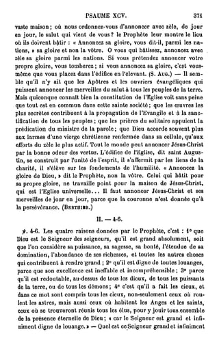 PSAUME XGV.                                    371

vaste maison ; où nous ordonnez-vous d'annoncer avec zèle, de j o u r
en jour, le salut qui vient de vous? le Prophète leur montre le lieu
où ils doivent b&tir : « Annoncez sa gloire, vous dit-il, parmi les n a -
tions, v sa gloire et non la vôtre. O vous qui bâtissez, annoncez avec
zèle sa gloire parmi les nations. Si vous prétendez annoncer votre
propre gloire, vous tomberez ; si vous annoncez sa gloire, c'est vous-
même que vous placez dans l'édifice en l'élevant. (S. AUG.) — Il sem-
ble qu'il n'y ait que les Apôtres et les ouvriers évangéliques qui
puissent annoncer les merveilles du salut à tous les peuples de la terre.
Mais quiconque connaît bien la constitution de l'Eglise voit sans peine
que tout est en commun dans cette sainte société; que les œuvres les
plus secrètes contribuent à la propagation de l'Evangile et à la sanc-
tification de tous les peuples ; que les prières du solitaire appuient la
prédication du ministre de la parole ; que Dieu accorde souvent plus
aux larmes d'une vierge chrétienne renfermée dans sa cellule, qu'aux
efforts du zèle le plus actif. Tout le monde peut annoncer Jésus-Christ
 par la bonne odeur des vertus. L'édifice de l'Eglise, dit saint Augus-
 tin, se construit par l'unité de l'esprit, il s'affermit par les liens de la
 charité, il s'élève sur les fondements de l'humilité. « Annoncez la
 gloire de Dieu, » dit le Prophète, non la vôtre. Celui qui bâtit pour
 sa propre gloire, ne travaille point pour la maison de Jésus-Christ,
 qui est l'Eglise u n i v e r s e l l e . . . Il faut annoncer Jésus-Christ et ses
 merveilles de jour en jour, parce que la couronne n'est donnée qu'à
 la persévérance. (BERTHIIR.)

                                   II.—4-6.

  f. 4-6. Les quatre raisons données par le Prophète, c'est : 1 ° que
Dieu est le Seigneur des seigneurs, qu'il est grand absolument, soit
que l'on considère sa puissance, sa sagesse, sa bonté, l'étendue de sa
domination, l'abondance de ses richesses, et toutes les autres choses
qui contribuent à rendre grand ; 2° qu'il est digne de toutes louanges,
parce que son excellence est ineffable et incompréhensible ; 3 ° parce
qu'il est redoutable, au-dessus de tous les dieux, de tous les puissants
de la terre, ou de tous les démons ; 4° c'est qu'il a fait les cieux, et
dans ce mot sont compris tous les cieux, non-seulement ceux où rou-
lent les astres, mais aussi ceux où habitent les Anges et les saints,
ceux où se trouveront réunis tous les élus, pour y jouir tous,ensemble
de la présence éternelle de Dieu ; t car le Seigneur est grand et infi-
niment digne de louange.» — Quel est ce Seigneur grand et infiniment
 