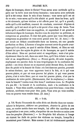 372                          PSAUME XCV.
digne de louanges, sinon le Christ? Vous savez avec certitude qu'il a
paru sur la terre sous une forme humaine ; vous savez avec certitude
qu'il a été conçu dans le sein d'une femme; vous savez qu'il est né
de ce sein ; vous savez qu'il a été allaité et porté dans les bras ; qu'il
a été circoncis, qu'une victime a été offerte pour lui, qu'il a grandi;
enfin qu'il a été souffleté, couvert de crachats, couronné d'épines et
crucifié ; qu'il est mort et qu'il a été percé d'un coup de lance. Vous
savez qu'il a souffert tous ces supplices, et cependant il est grand et
infiniment digne de louanges. Gardez-vous de mépriser sa petitesse, et
comprenez sa grandeur. Il s'est fait petit, parce que vous étiez petit;
comprenez sa grandeur et vous serez grand avec lui. (S. AUG.) — Ce
qui serait un défaut considérable dans un homme, est une grande
perfection en Dieu. L'homme s'imagine souvent avoir de grands avan"
tages qu'il n'a point, en quoi il mérite d'être blâmé, et Dieu ne voit
devant lui que des sujets de gloire et de louanges, en quoi il mérite
d'être adoré. Dieu est partout saint et magnifique ; mais c'est prin-
cipalement dans le ciel, dans son saint lieu, qu'il fera éclater sa sain-
teté et sa magnificence. (DUG.) — Prenez garde, dit saint Augustin       j


expliquant ces paroles dans le sens tropologique de la confession des
péchés : ces deux choses ne se séparent point devant Dieu, la confes-
sion du péché et la beauté de l'âme ; et c'est dans ces paroles, poursuit
le même docteur, que vous apprenez tout à la fois, et à qui vous
pouvez plaire, et par où vous pouvez lui plaire. A qui vous pouvez
plaire, c'est à votre Dieu ; par où vous lui pouvez plaire, c'est par la
 confession de votre péché. (BOURDALOUE, Sur la confession.) — Aimez-
 vous la beauté ? voulez-vous être beau ? confessez-vous. Le Prophète
 n'a pas dit : la beauté et la confession, mais « la confession et la
 beauté. » Vous étiez souillé, confessez-vous pour être beau ; vous étiez
 pécheur, confessez-vous pour être juste. Vous avez pu vous souiller,
 vous ne pouvez vous rendre beau. ( S . AUG.)

                               III. — 7 - 1 4 .
   fi. 7-9. Toute l'économie du culte divin est décrite dans ces versets:
adorer le Seigneur, célébrer ses grandeurs, chanter la gloire de son
nom, se rendre assidu dans son temple, lui offrir des sacrifices purs
et agréables à ses yeux; enfin, s'acquitter de ces devoirs en union avec
tous les peuples. (BERTHIER.) — Le Prophète fait allusion à l'usage
où étaient les Juifs de porter des victimes au temple, lorsqu'ils y
montaient pour l'adorer. Mais comme il est ici évidemment question
 
