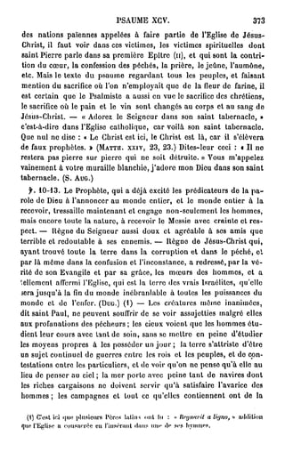 PSAUME XCV.                           373
des nations païennes appelées à faire partie de l'Eglise de Jésus-
Christ, il faut voir dans ces victimes, les victimes spirituelles dont
saint Pierre parle dans sa première Epître (u), et qui sont la contri-
tion du cœur, la confession des péchés, la prière, le jeûne, l'aumône,
etc. Mais le texte du psaume regardant tous les peuples, et faisant
mention du sacrifice où l'on n'employait que de la fleur de farine, il
est certain que le Psalmiste a aussi en vue le sacrifice des chrétiens,
le sacrifice où le pain et le vin sont changés au corps et au sang de
Jésus-Christ. — « Adorez le Seigneur dans son saint tabernacle, »
c'est-à-dire dans l'Eglise catholique, car voilà son saint tabernacle.
Que nul ne dise : « Le Christ est ici, le Christ est là, car ii s'élèvera
de faux prophètes. » (MATTU. XXIV, 2 3 , 2 3 . ) Dites-leur ceci : « Il ne
restera pas pierre sur pierre qui ne soit détruite. » Vous m'appelez
vainement à votre muraille blanchie, j ' a d o r e mon Dieu dans son saint
tabernacle. (S. AUG.)
  f. 1 0 - 1 3 .
              Le Prophète, qui a déjà excité les prédicateurs de la p a -
role de Dieu à l'annoncer au monde entier, et le monde entier à la
recevoir, tressaille maintenant et engage non-seulement les hommes,
mais encore toute la nature, à recevoir le Messie avec crainte et res-
pect. — Règne du Seigneur aussi doux et agréable à ses amis que
terrible et redoutable à ses ennemis. — Règne de Jésus-Christ qui,
ayant trouvé toute la terre dans la corruption et dans le péché, et
par là môme dans la confusion et l'inconstance, a redressé, par la vé-
rité de son Evangile et par sa grâce, les mœurs des hommes, et a
tellement affermi l'Eglise, qui est la terre des vrais Israélites, qu'elle
sera jusqu'à la fin du monde inébranlable à toutes les puissances du
monde et de l'enfer. (DUG.) ( 1 ) — Les créatures même inanimées,
dit saint Paul, ne peuvent souffrir de se voir assujetties malgré elles
aux profanations des pécheurs ; les cieux voient que les hommes étu-
dient leur cours avec tant de soin, sans se mettre en peine d'étudier
les moyens propres à les posséder un jour ; la terre s'attriste d'être
un sujet continuel de guerres entre les rois et les peuples, et de con-
testations entre les particuliers, et de voir qu'on ne pense qu'à elle au
lieu de penser au ciel ; la mer porte avec peine tant de navires dont
les riches cargaisons ne doivent servir qu'à satisfaire l'avarice des
hommes ; les campagnes et tout ce qu'elles contiennent ont de la


                                                     llcyiiavil a Uyno, »
  (1) C'est ici que plusieurs Pères l a l i m ont lu : «                     a
qiw l'Eglise a consacrée en l'insérant (Inns mu* d<* ses hymnes.
 