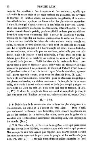 32                         PA M L I .
                            S U E XV
n m r des serviteurs, des t o p a x et des a i a x ; quelle q e
  o be                          ru eu              nm u               u
soit e fn la magnificence d cette m i o en peintures, e o v a e
      ni                      e         as n                 n u r gs
d m r r , e lambris dorés, e colonnes, en galeries, et en c a -
  e abe n                         n                               hm
bres d'habitation ; q oq e ces biens soient les plus désirés, c p n a t
                        ui u                                    e e dn
il n'y a là rien qui n'appartienne à la confusion d Babyione. Retran-
                                                    e
chez tous ces désirs, ô citoyen d Jérusalem, retranchez-les. Si v u
                                  e                                 o s
voulez revenir d n la patrie, que la captivité ne fasse pas vos délices.
                  a s
Peut-être avez-vous c m e c déjà à sortir d Babyione? gardez-
                         o mné                    e
vou alors de r g r e en arrière, gardez-vous d rester en chemin...
    s            e adr                             e
< N u serons comblés des biens d votre m i o ; votre temple est
    os                                e         as n
saint, la justice le r n admirable. » Tels sont les biens de votre m i
                      e d                                             a-
son. Le Prophète na pas dit : V t e temple est saint, il est a mr be
                      '            or                           d ia l
par ses colonnes, a mr be p r ses marbres, a mr be p r ses toits
                     d ia l a                     d ia l a
dorés, m i « la justice le r n admirable. » V u a e les yeux d
           as                  ed                 o s vz               u
d h r pour l'or et le m r r ; au d d n d vous est l'œil qui voit
  e os                      abe         e a s e
la beauté de la justice... Voilà les biens de la m i o de De ; pré-
                                                    as n       iu
parez-vous à vous en rassasier. M i , p u vous en rassasier, lorsque
                                     as o r
vous serez p r e u à cette maison, il vous faut da o d avoir f i et
               avn s                                 'br           am
soif pendant votre exil sur la terre : ayez f i d ces biens, ayez-en
                                              am e
soif, parce q e tels seront p u vous les biens de Dieu. (S. AUG.) —
               u                o r
L temple de l'ancienne loi, a mr be p u sa structure magnifique,
  e                             d ia l      o r
ses pierres colossales, ses riches ornements. Le temple d la loi nou-
                                                           e
velle, admirable à cause de la sainteté et de la justice qui y règne. —
Le temple d De est saint et c'est vous qui êtes ce temple. (I COR.
              e iu
m, 1 7 . ) Si d n le temple d De est saint et rempli de justice, il
               o c              e iu
faut q e ceux qui l'habitent soient eux-mêmes saints et justes. (DUG.)
       u

                              H.   G-12.

  f. 6 . Prédiction de la conversion des nations les plus éloignées à la
connaissance, a culte et à la o r d vrai Dieu. — De n'était
                 u             'mu u                          iu
pas seulement le S u e r des Israélites, mais encore l'espérance d
                      a vu                                              e
toutes les nations d la terre et des mers, parce q e la grâce de la
                       e                              u
vocation des Gentils devait embrasser, sans exception, tous les peuples
du monde. ( D U G . )
   y. 7 , 8 . De affermit, par la v r u de sa grâce, ceux qui paraissent
               iu                       et
les plus élevés d n l'Eglise, les prédicateurs de la vérité, qui p u e t
                       a s                                            e vn
être c m a é a x m n a n s par r p o t a x autres fidèles : a Que
       o p rs u              o tg e          a pr u
les montagnes reçoivent la paix p u le peuple, et les collines la jus-
                                         or
tice. (Ps. l x x i , 3 . ) — Il trouble aussi du e m nè e salutaire le f n
                                               ' n  a ir                od
 