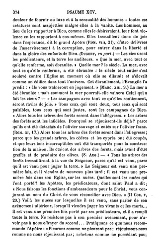 374                            PSAUME X C V .
douleur de fournir au luxe et à la sensualité des hommes : toutes ces
 créatures sont assujetties malgré elles à la vanité. Les hommes, au
lieu de les rapporter à Dieu, comme elles le désireraient, leur font vio-
lence en les rapportant à eux-mêmes. Elles tressaillent donc de joie
dans l'espérance, dit le grand Apôtre (NOM. VIII, 21), d'être délivrées
 de l'asservissement à la corruption, pour entrer dans la liberté et
 dans la gloire des enfants de Dieu. (DUGUET, en part.) — Les cieux sont
les prédicateurs, et la terre les auditeurs. « Que la mer, avec tout ce
qu'elle renferme, soit ébranlée. » Quelle m e r ? le siècle. La mer, avec
tout ce qu'elle renferme, a été ébranlée : le siècle tout entier s'est
soulevé contre l'Eglise au moment où elle se dilatait et s'élevait
comme un édifice dans tout l'univers. Cet ébranlement, l'Evangile l'a
prédit : a Us vous traîneront en jugement. » (MARC, xin, 9.) La mer a
été ébranlée : mais comment la mer pourrait-elle vaincre Celui qui a
fait les cieux ? — « Les campagnes avec tout ce qu'elles contiennent,
seront ravies de joie. » Tous ceux qui sont doux, tous ceux qui sont
paisibles, tous ceux qui sont justes, sont les campagnes de Dieu.
 « Alors tous les arbres des forêts seront dans l'allégresse. » Les arbres
 des forêts sont les infidèles. Pourquoi se réjouissent-ils déjà ? parce
 qu'ils ont été détachés de l'olivier sauvage et entés sur l'olivier franc.
 (ROM. xi, 1 7 . ) Alors tous les arbres des forêts seront dans l'allégresse ;
 parce que les grands arbres, les cèdres et les cyprès ont ôté coupés,
 et que leurs bois incorruptibles ont été transportés pour la construc-
 tion de la maison. Us étaient des arbres des forêts, mais avant d'être
 greffés et de produire des olives. (S. AUG.) — « Tous les arbres des
 forêts tressailliront à la vue du Seigneur, parce qu'il est venu, parce
 qu'il est venu pour juger la terre. » Le Seigneur est venu une pre-
mière fois, et il viendra de nouveau plus tard ; il est venu une pre-
 mière fois dans son Eglise, sur les nuées. Quelles sont les nuées qui
l'ont p o r t é ? les Apôtres, les prédicateurs, dont saint Paul a d i t .
 o Nous faisons les fonctions d'ambassadeurs pour le Christ, vous con-
j u r a n t au nom du Christ de vous réconcilier avec Dieu. » (II COR. V,
20.) Yoilà les nuées sur lesquelles il est venu, sans parler de son
avènement ultérieur, lorsqu'il viendra j u g e r les vivants et les morts...
Il est venu une première fois porté par ses prédicateurs, et il a rempli
toute la terre. Ne résistons pas à son premier avènement, pour n'a-
voir pas à nous effrayer du s e c o n d . . . Pratiquons ce que nous recom-
mande l'Apôtre : « Pleurons comme ne pleurant pas ; réjouissons-nous
comme ne nous réjouissant p a s ; achetons comme ne possédant pas;
 